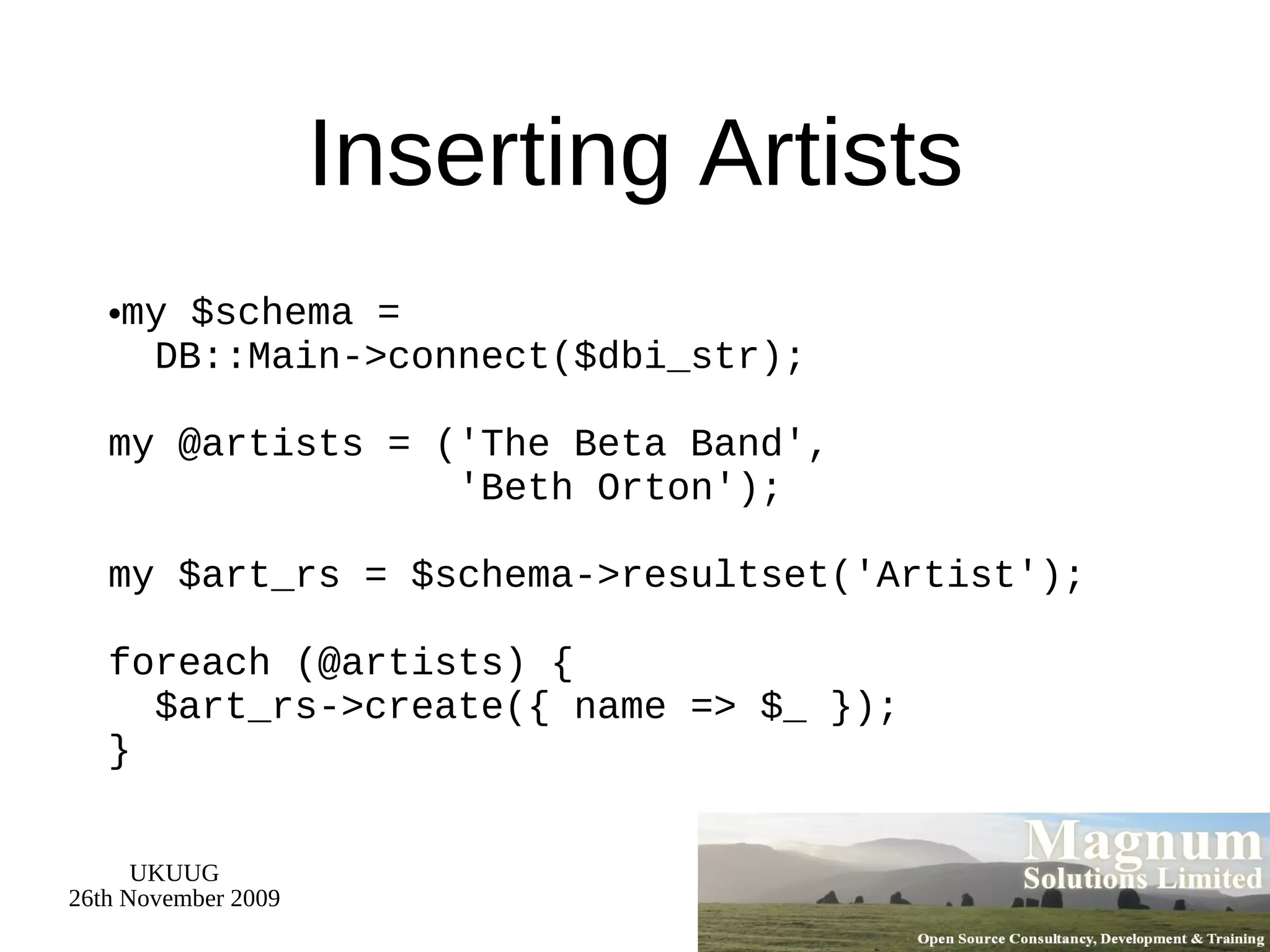 Inserting Artists my $schema =   DB::Main->connect($dbi_str); my @artists = ('The Beta Band',   'Beth Orton'); my $art_rs = $schema->resultset('Artist'); foreach (@artists) {   $art_rs->create({ name => $_ }); } 