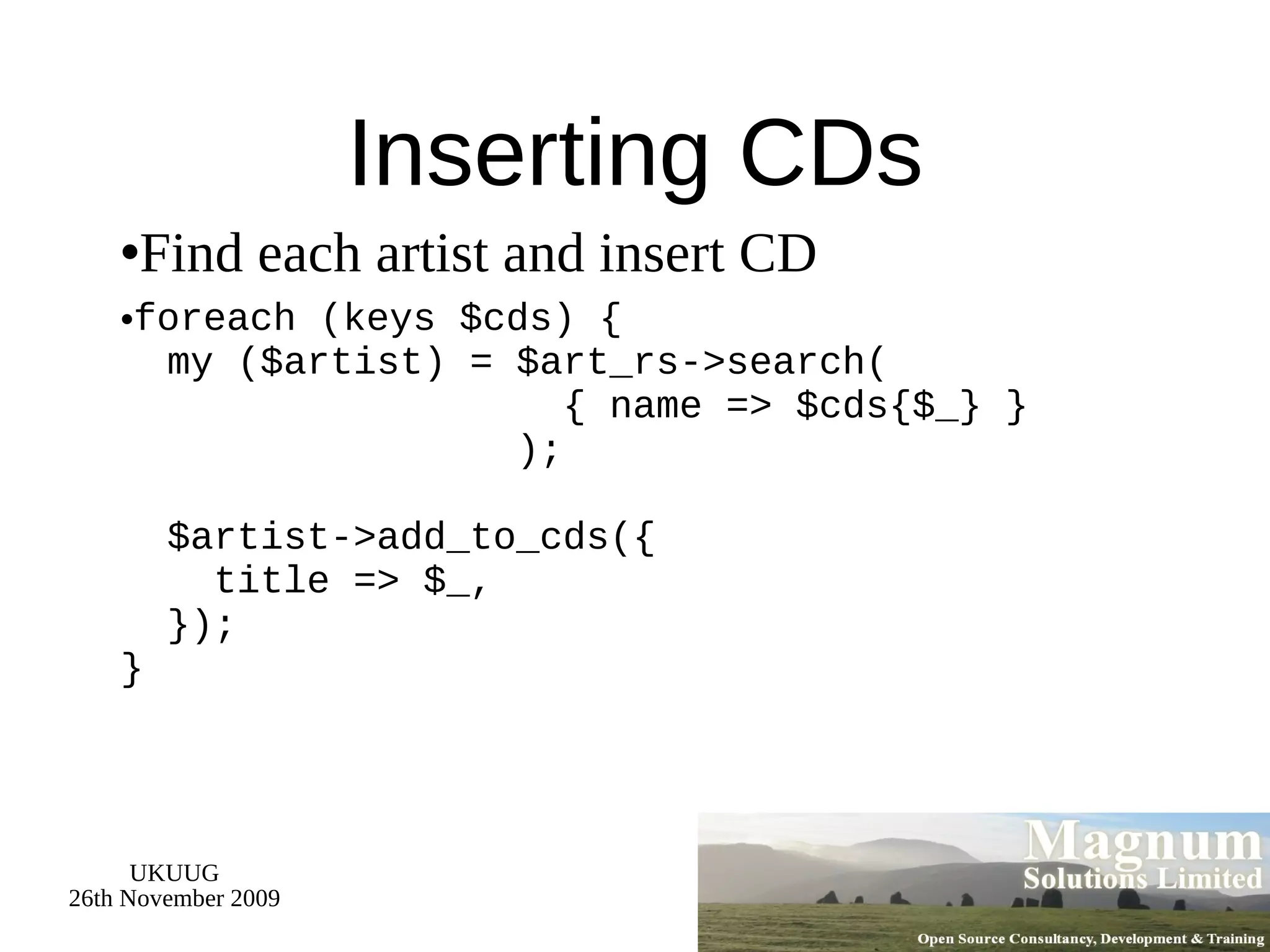 Inserting CDs Find each artist  and insert CD foreach (keys $cds) {   my ($artist) = $art_rs->search(   { name => $cds{$_} }   );   $artist->add_to_cds({   title => $_,   }); } 