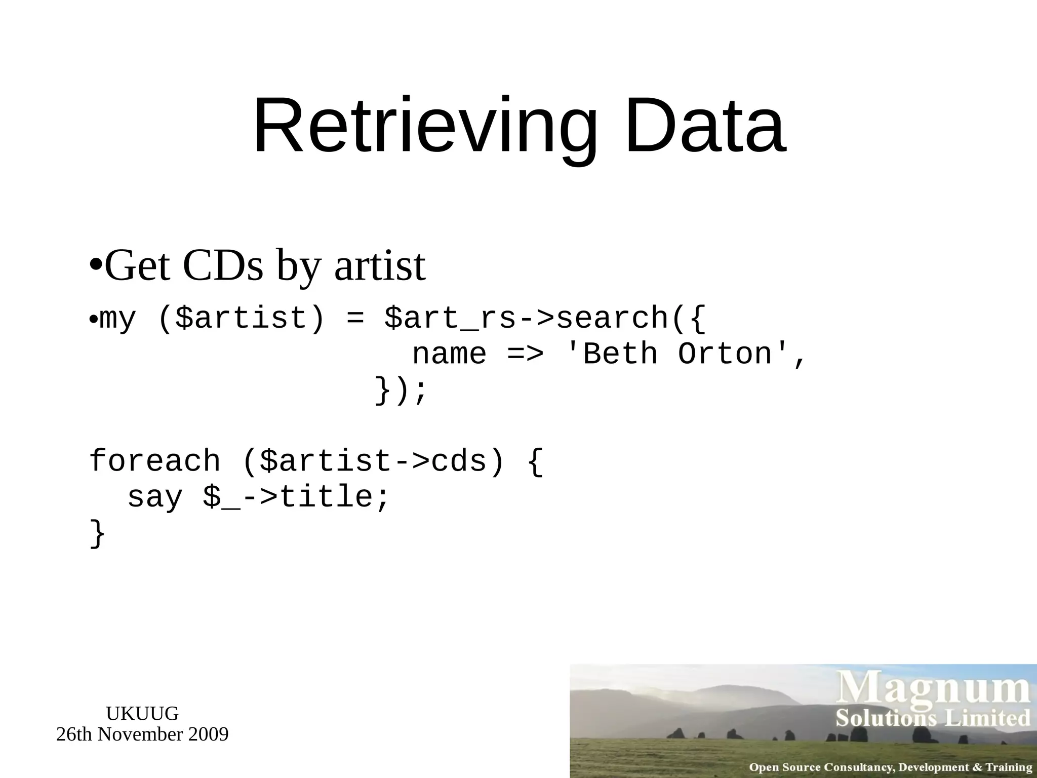 Retrieving Data Get CDs by artist my ($artist) = $art_rs->search({   name => 'Beth Orton',   }); foreach ($artist->cds) {   say $_->title; } 