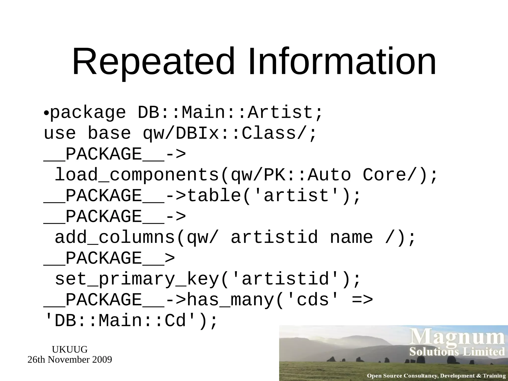 Repeated Information package DB::Main::Artist; use base qw/DBIx::Class/; __PACKAGE__->  load_components(qw/PK::Auto Core/); __PACKAGE__->table('artist'); __PACKAGE__->  add_columns(qw/ artistid name /); __PACKAGE__>  set_primary_key('artistid'); __PACKAGE__->has_many('cds' => 'DB::Main::Cd'); 