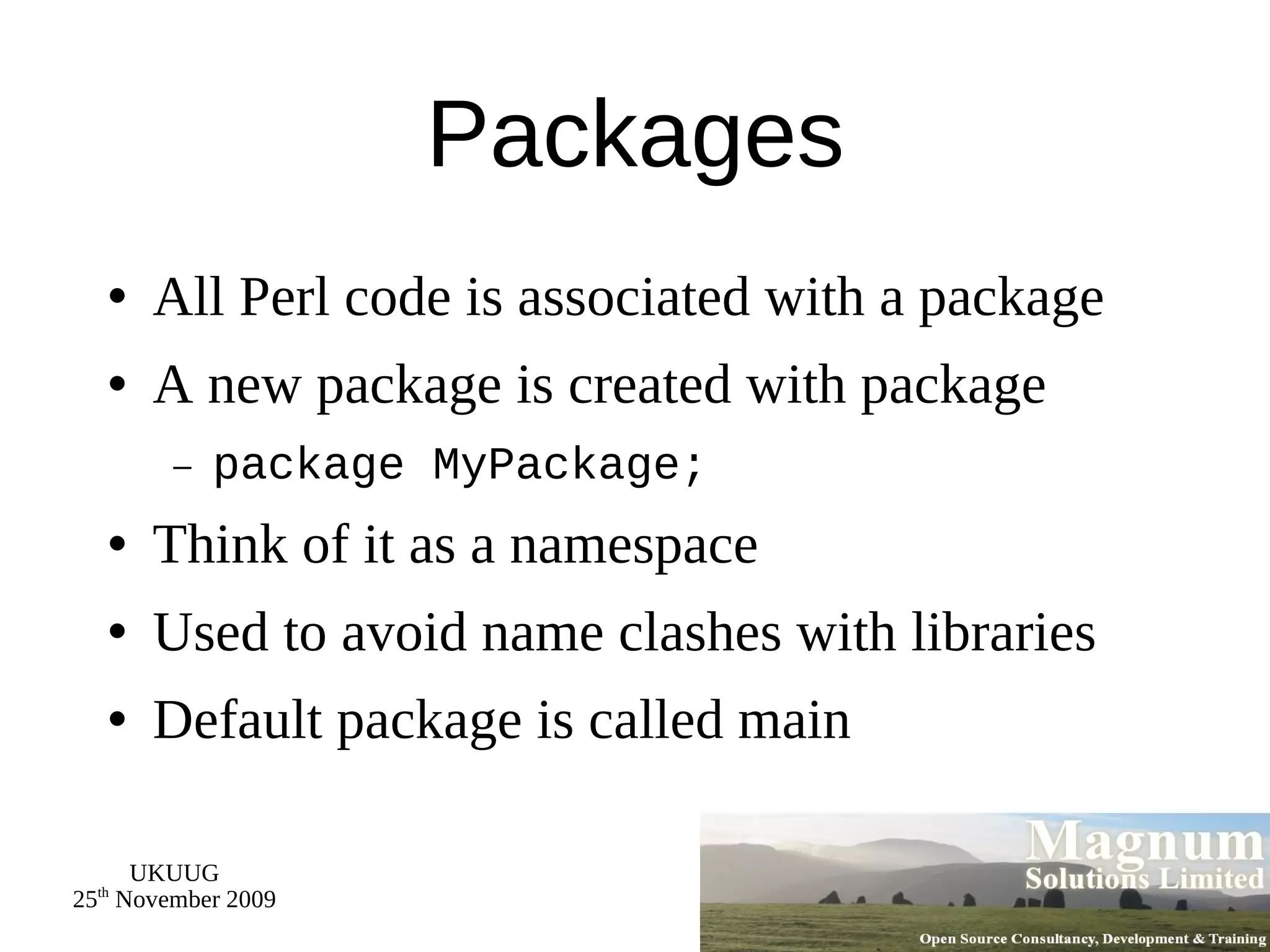 Packages All Perl code is associated with a package A new package is created with package package MyPackage; Think of it as a namespace Used to avoid name clashes with libraries Default package is called main 