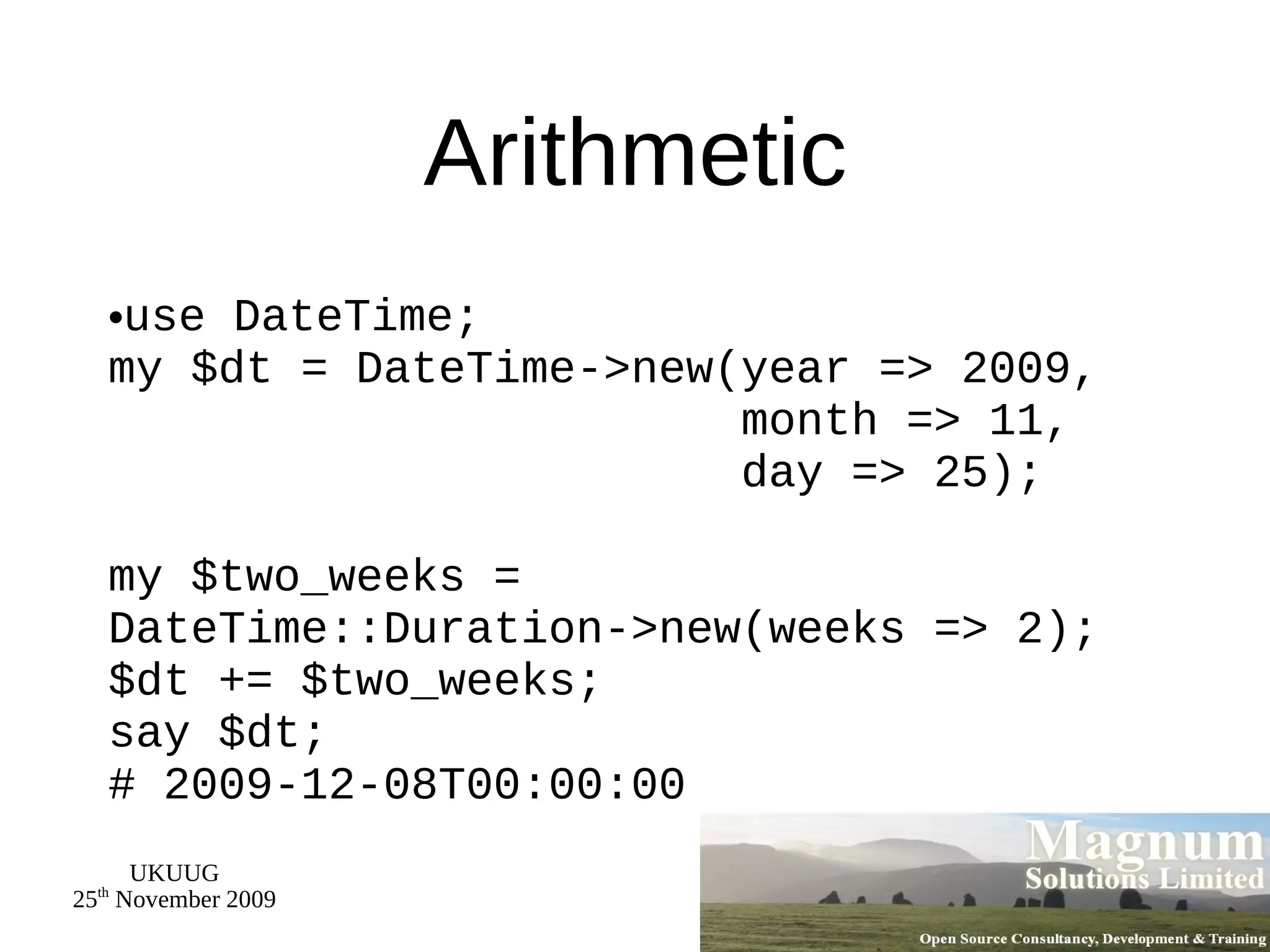 Arithmetic use DateTime; my $dt = DateTime->new(year => 2009,   month => 11,   day => 25); my $two_weeks = DateTime::Duration->new(weeks => 2); $dt += $two_weeks; say $dt; # 2009-12-08T00:00:00 