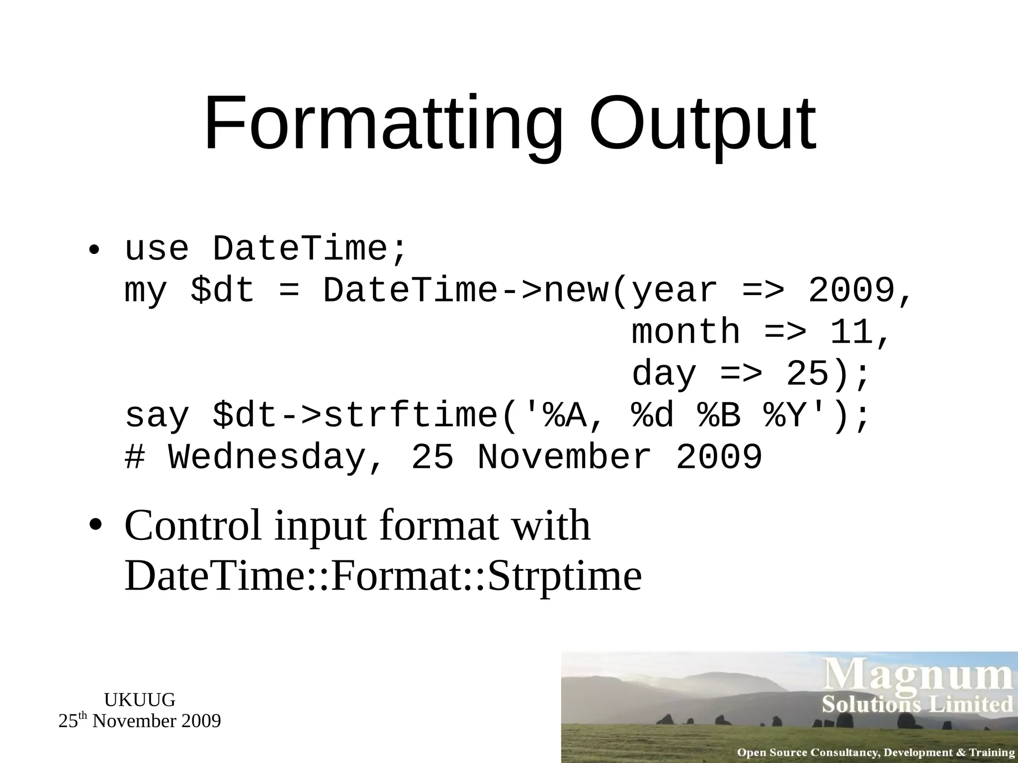 Formatting Output use DateTime; my $dt = DateTime->new(year => 2009,   month => 11,   day => 25); say $dt->strftime('%A, %d %B %Y'); # Wednesday, 25 November 2009 Control input format with DateTime::Format::Strptime 