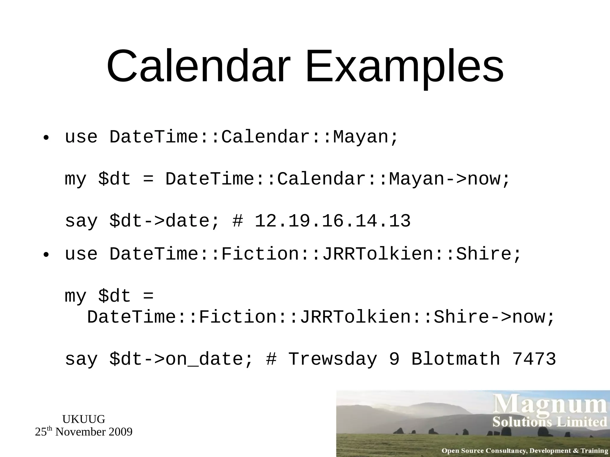 Calendar Examples use DateTime::Calendar::Mayan; my $dt = DateTime::Calendar::Mayan->now; say $dt->date; # 12.19.16.14.13 use DateTime::Fiction::JRRTolkien::Shire; my $dt =    DateTime::Fiction::JRRTolkien::Shire->now; say $dt->on_date; # Trewsday 9 Blotmath 7473 