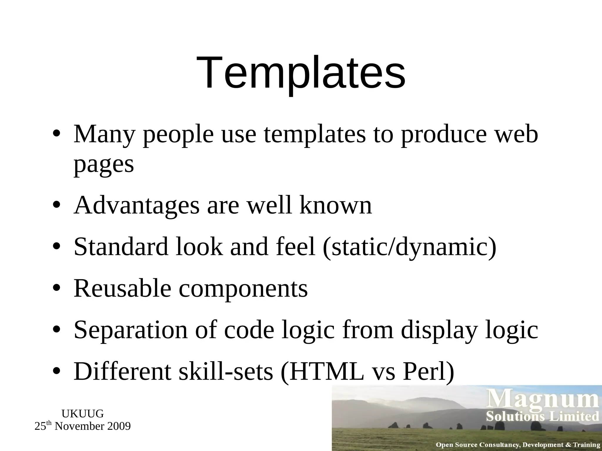 Templates Many people use templates to produce web pages Advantages are well known Standard look and feel (static/dynamic) Reusable components Separation of code logic from display logic Different skill-sets (HTML vs Perl) 