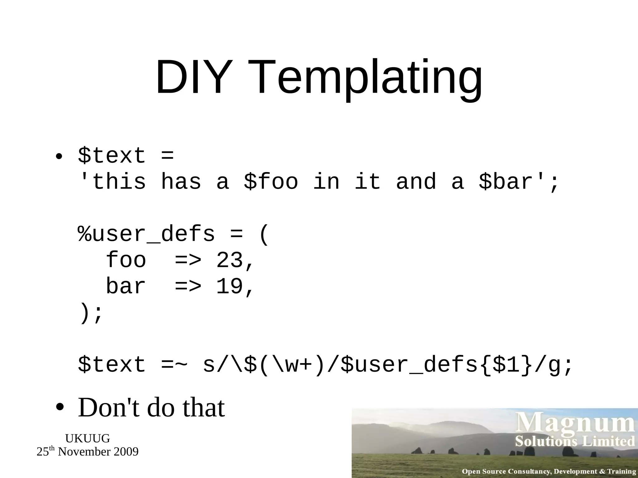 DIY Templating $text = 'this has a $foo in it and a $bar'; %user_defs = (   foo  => 23,   bar  => 19, ); $text =~ s/\$(\w+)/$user_defs{$1}/g; Don't do that 