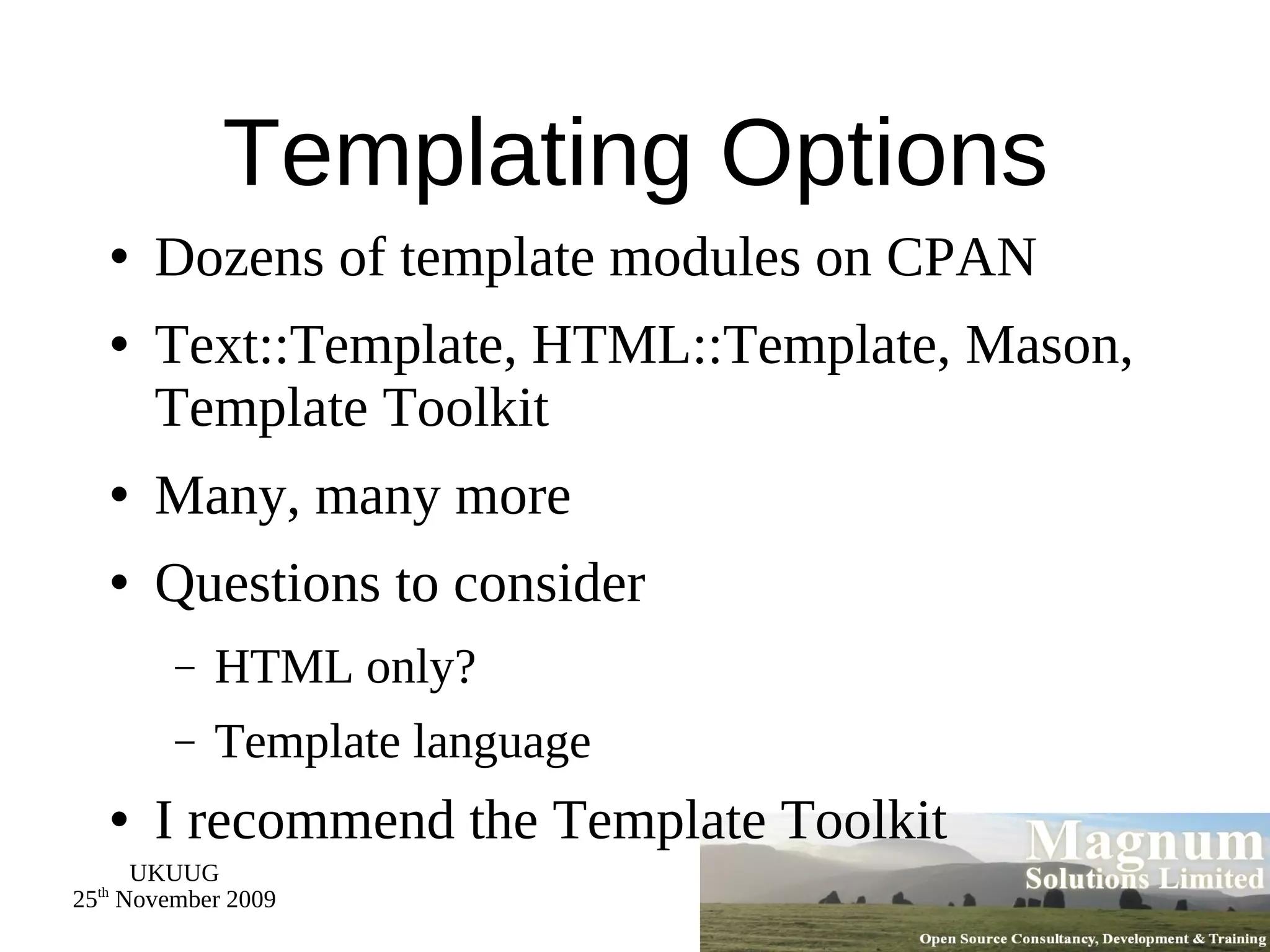 Templating Options Dozens of template modules on CPAN Text::Template, HTML::Template, Mason, Template Toolkit Many, many more Questions to consider HTML only? Template language I recommend the Template Toolkit 