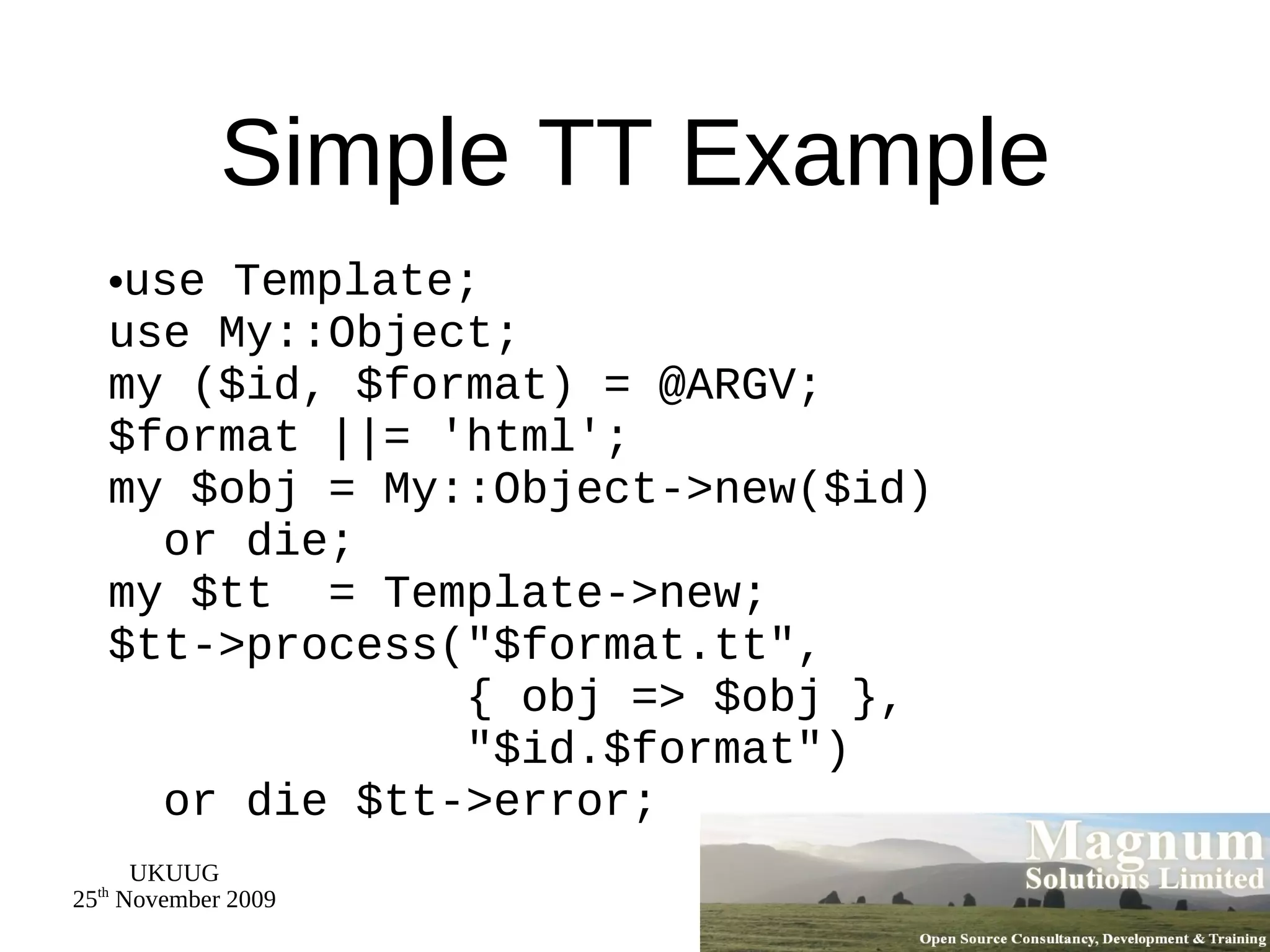 Simple TT Example use Template; use My::Object; my ($id, $format) = @ARGV; $format ||= 'html'; my $obj = My::Object->new($id)   or die; my $tt  = Template->new; $tt->process(&quot;$format.tt&quot;,   { obj => $obj },   &quot;$id.$format&quot;)   or die $tt->error; 