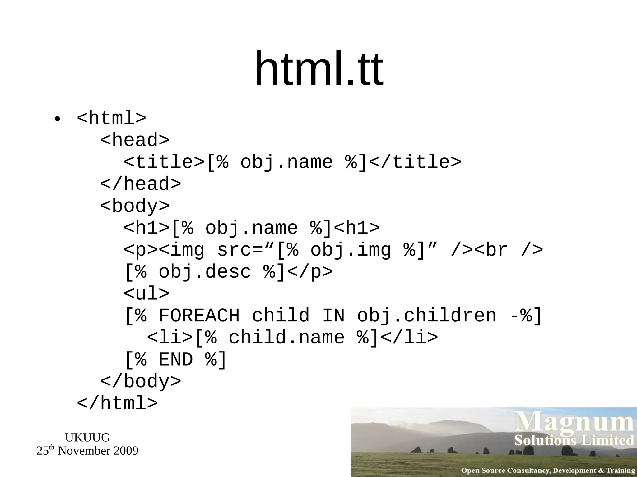 html.tt <html>   <head>   <title>[% obj.name %]</title>   </head>   <body>   <h1>[% obj.name %]<h1>   <p><img src=“[% obj.img %]” /><br />   [% obj.desc %]</p>   <ul>   [% FOREACH child IN obj.children -%]   <li>[% child.name %]</li>   [% END %]   </body> </html> 
