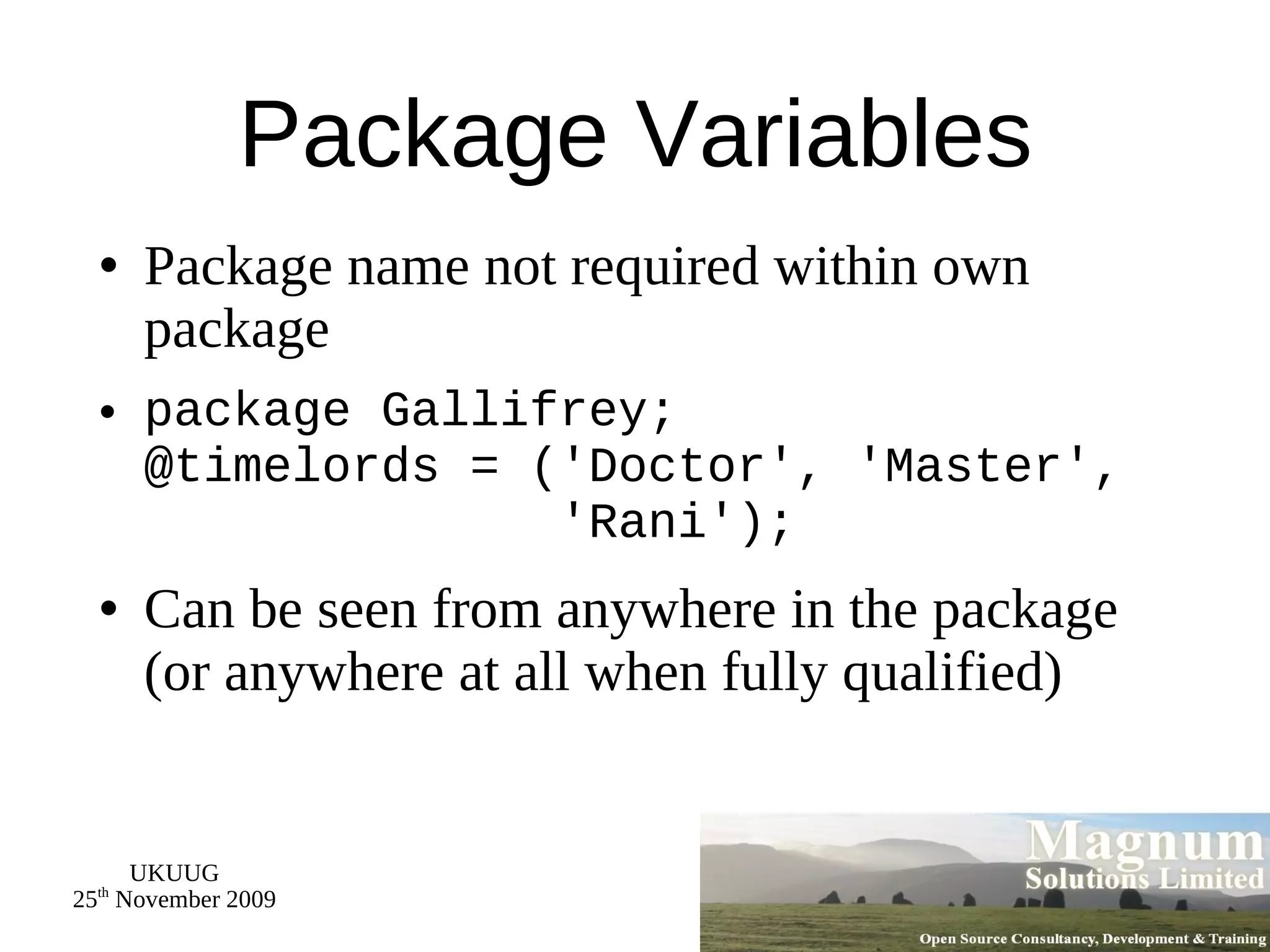 Package Variables Package name not required within own package package Gallifrey; @timelords = ('Doctor', 'Master',   'Rani'); Can be seen from anywhere in the package (or anywhere at all when fully qualified) 