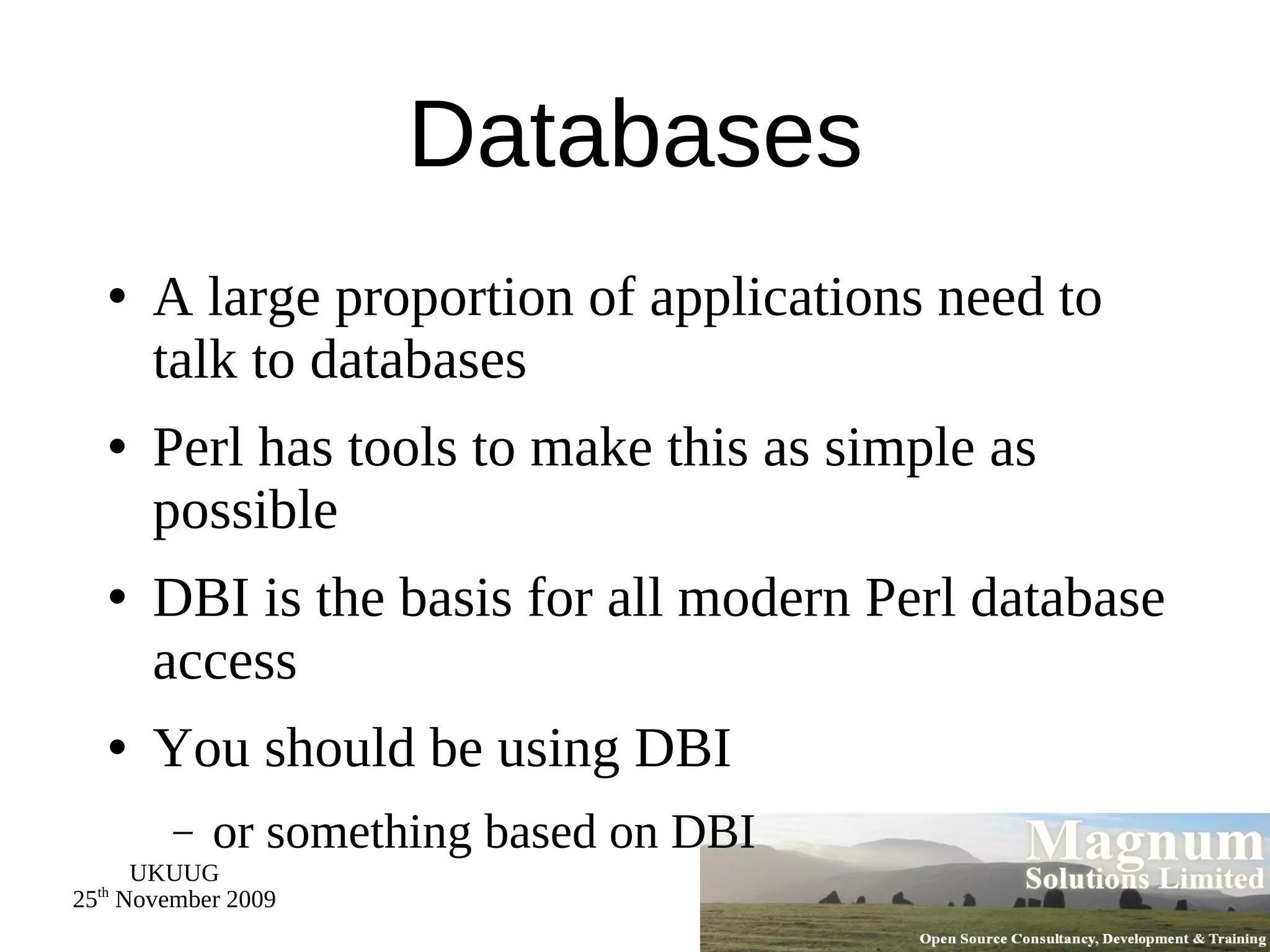 Databases A large proportion of applications need to talk to databases Perl has tools to make this as simple as possible DBI is the basis for all modern Perl database access You should be using DBI or something based on DBI 