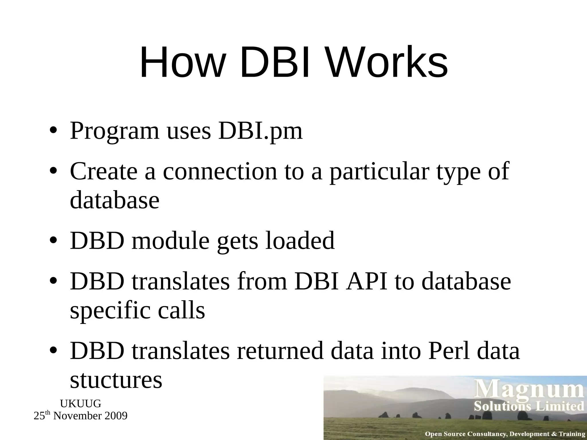 How DBI Works Program uses DBI.pm Create a connection to a particular type of database DBD module gets loaded DBD translates from DBI API to database specific calls DBD translates returned data into Perl data stuctures 