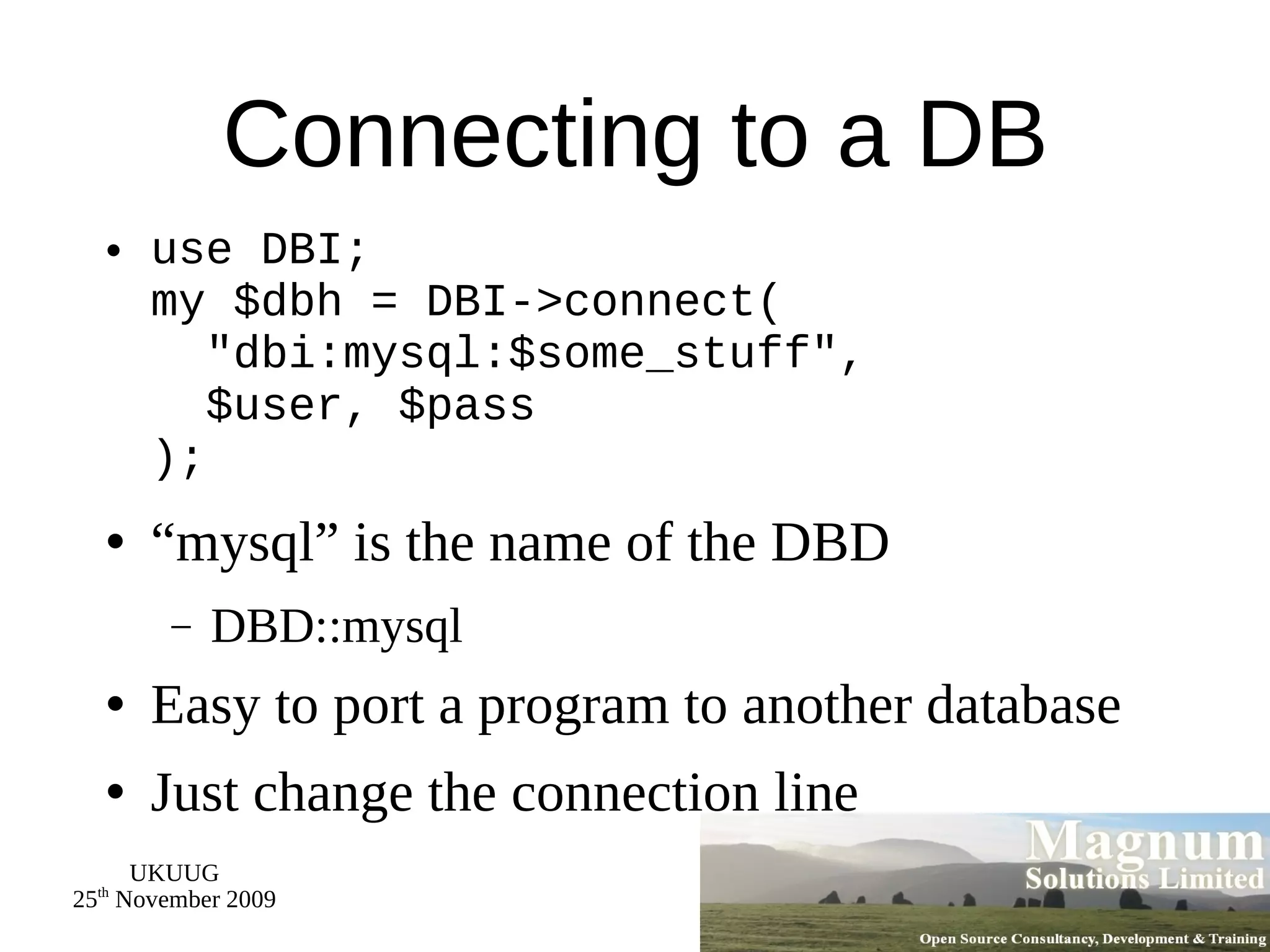 Connecting to a DB use DBI; my $dbh = DBI->connect(   &quot;dbi:mysql:$some_stuff&quot;,   $user, $pass ); “mysql” is the name of the DBD DBD::mysql Easy to port a program to another database Just change the connection line 