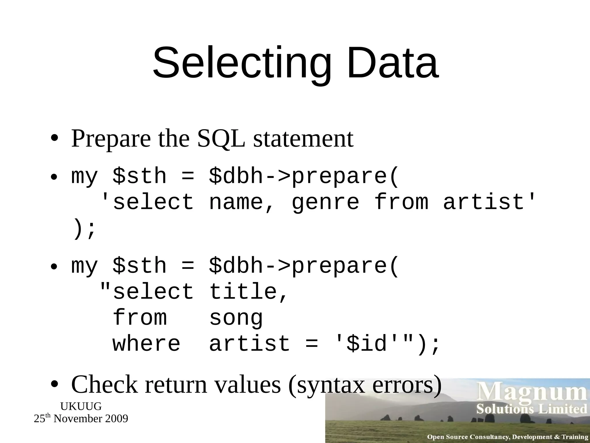 Selecting Data Prepare the SQL statement my $sth = $dbh->prepare(   'select name, genre from artist' ); my $sth = $dbh->prepare(   &quot;select title,   from  song   where  artist = '$id'&quot;); Check return values (syntax errors) 