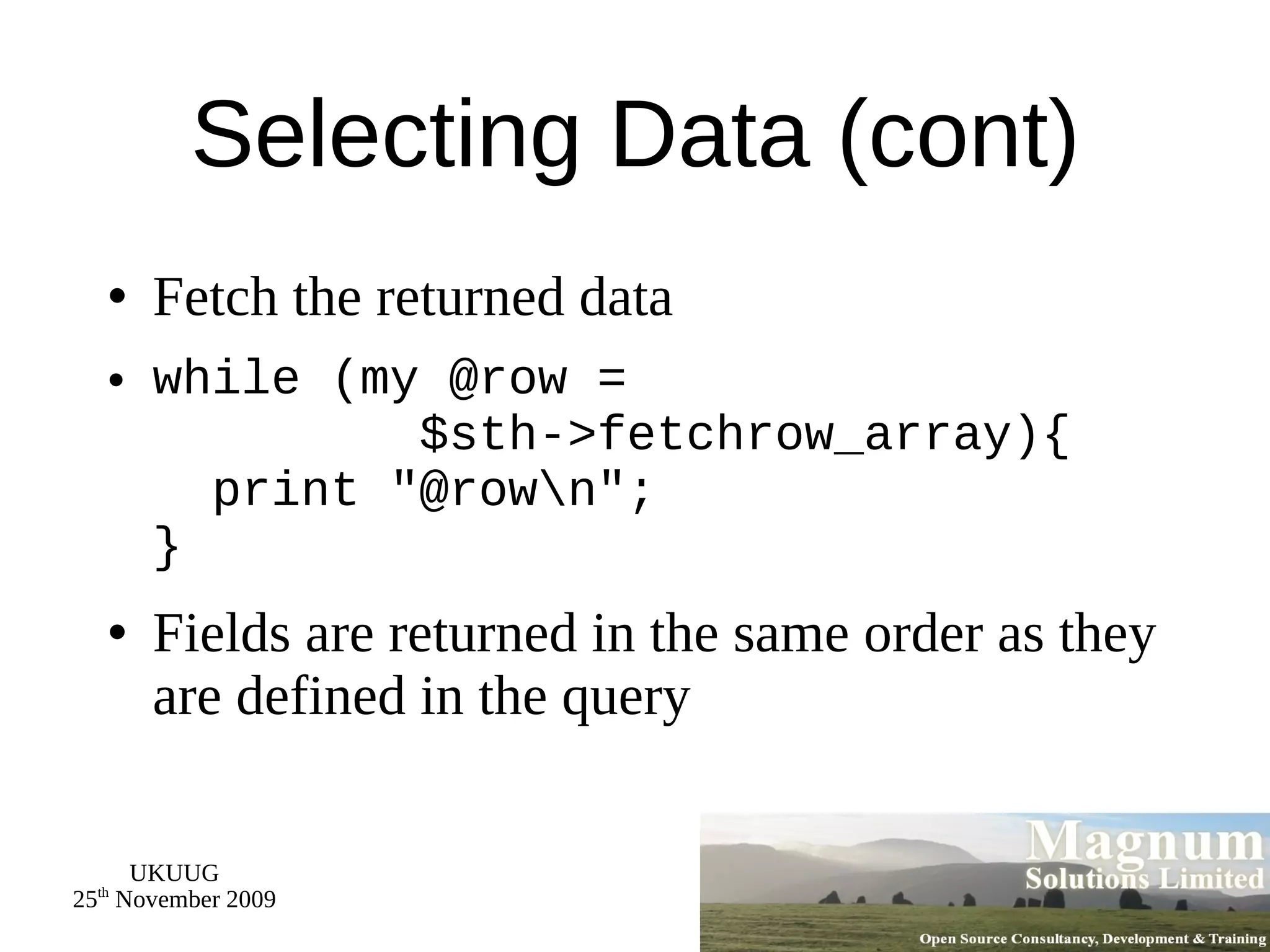 Selecting Data (cont) Fetch the returned data while (my @row =   $sth->fetchrow_array){   print &quot;@row\n&quot;; } Fields are returned in the same order as they are defined in the query 