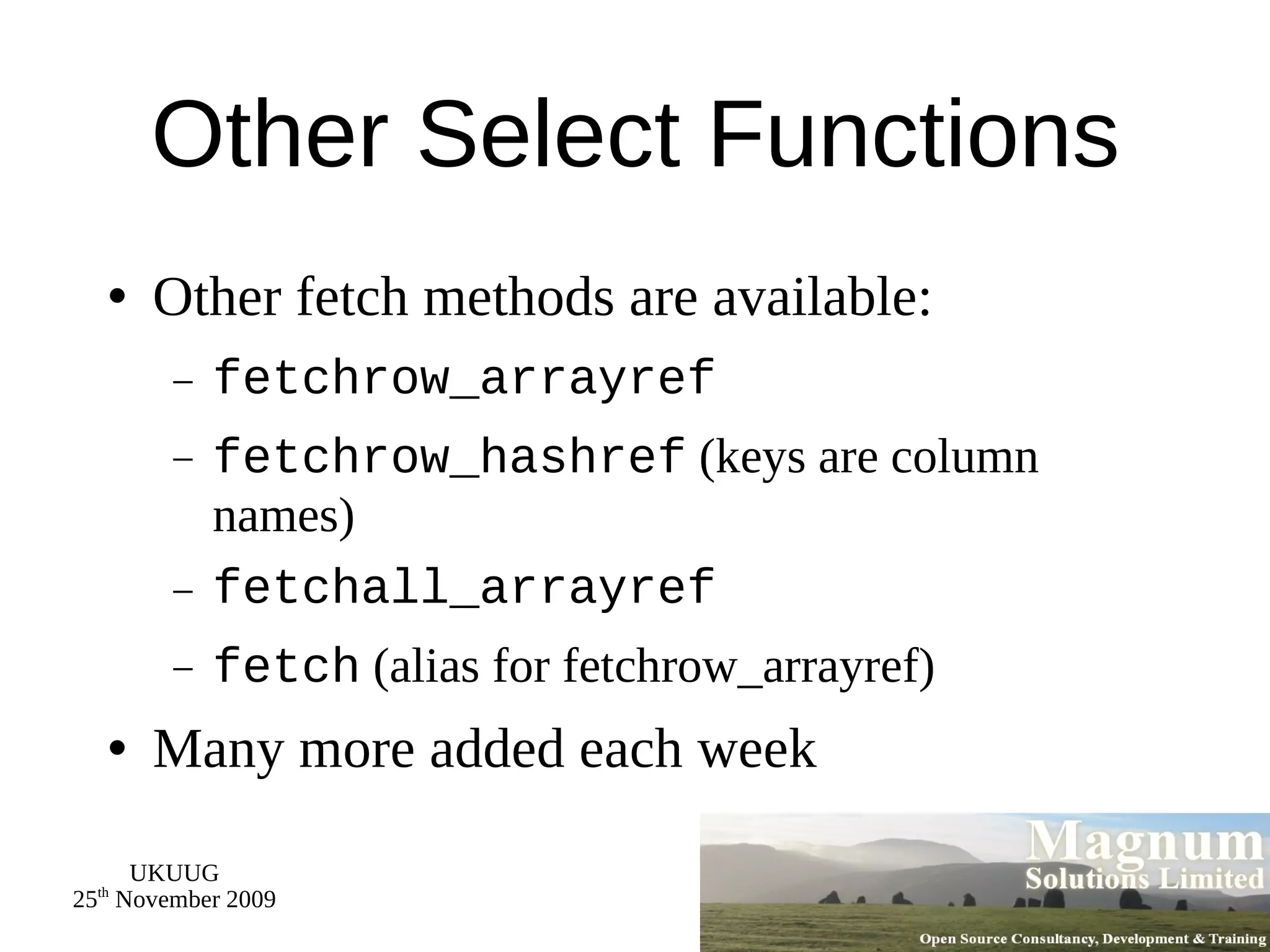 Other Select Functions Other fetch methods are available: fetchrow_arrayref fetchrow_hashref  (keys are column names) fetchall_arrayref fetch  (alias for fetchrow_arrayref) Many more added each week 