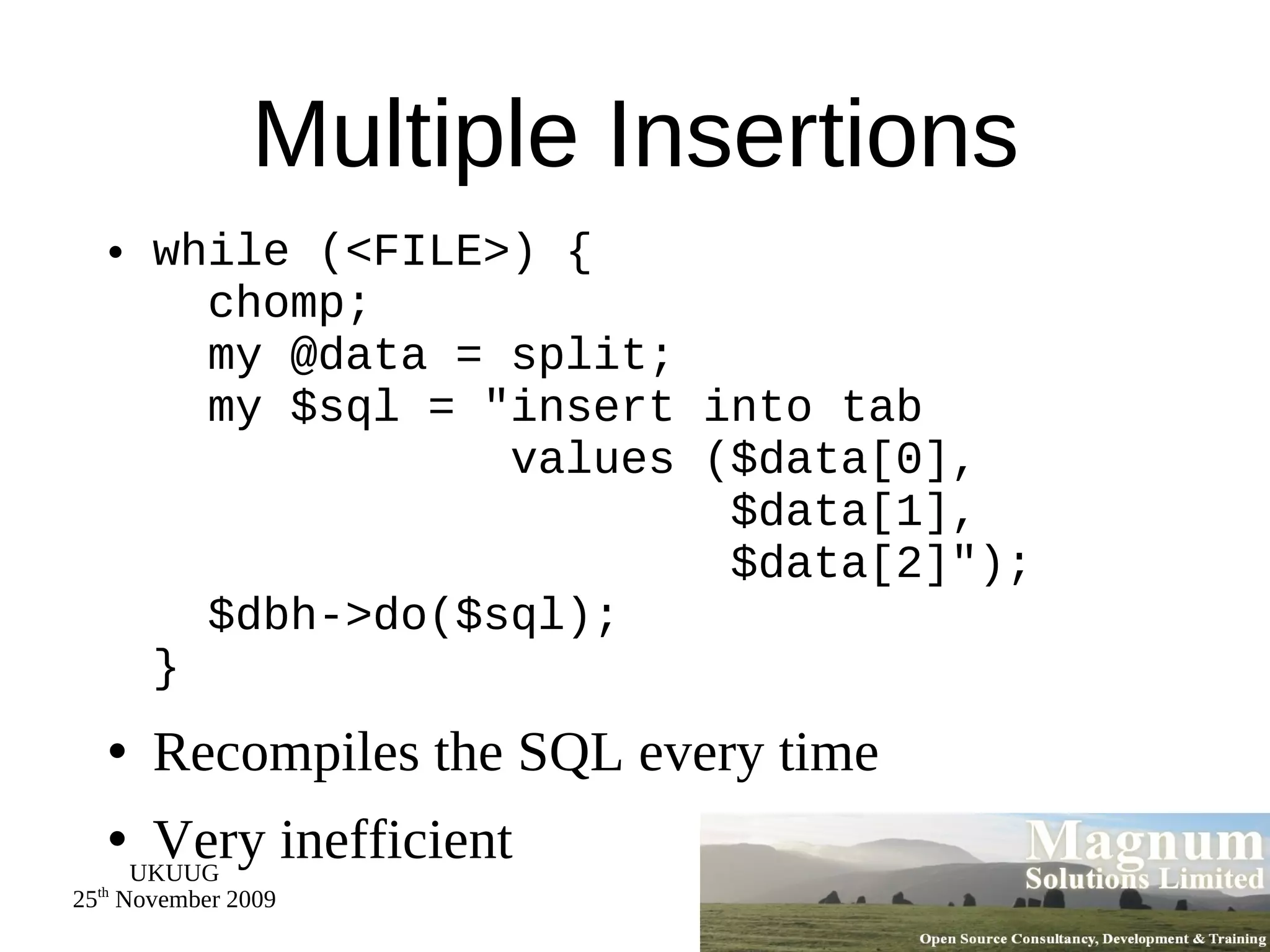 Multiple Insertions while (<FILE>) {   chomp;   my @data = split;   my $sql = &quot;insert into tab   values ($data[0],   $data[1],   $data[2]&quot;);   $dbh->do($sql); } Recompiles the SQL every time Very inefficient 