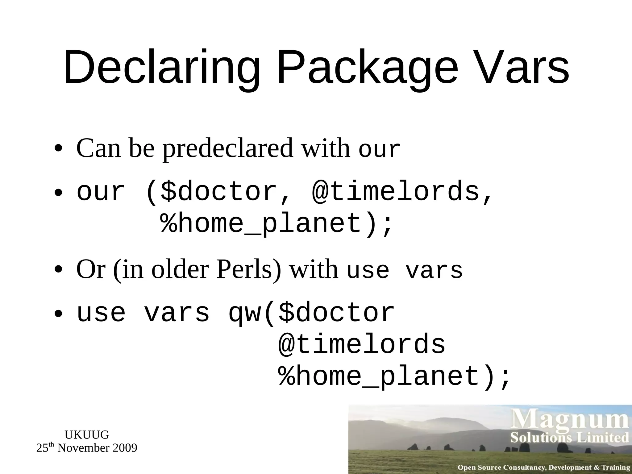 Declaring Package Vars Can be predeclared with  our our ($doctor, @timelords,   %home_planet); Or (in older Perls) with  use vars use vars qw($doctor   @timelords   %home_planet); 