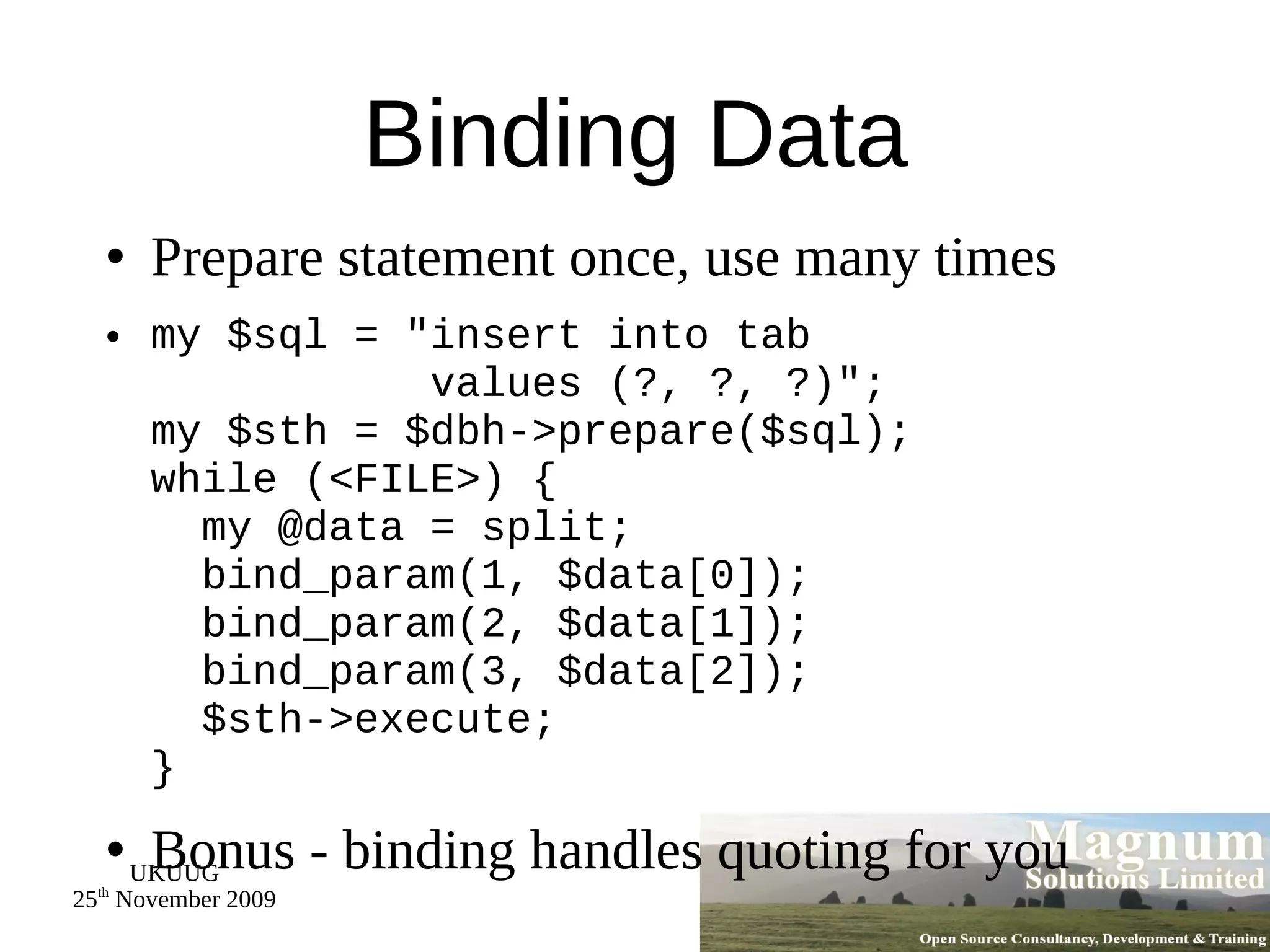 Binding Data Prepare statement once, use many times my $sql = &quot;insert into tab   values (?, ?, ?)&quot;; my $sth = $dbh->prepare($sql); while (<FILE>) {   my @data = split;   bind_param(1, $data[0]);   bind_param(2, $data[1]);   bind_param(3, $data[2]);   $sth->execute; } Bonus - binding handles quoting for you 