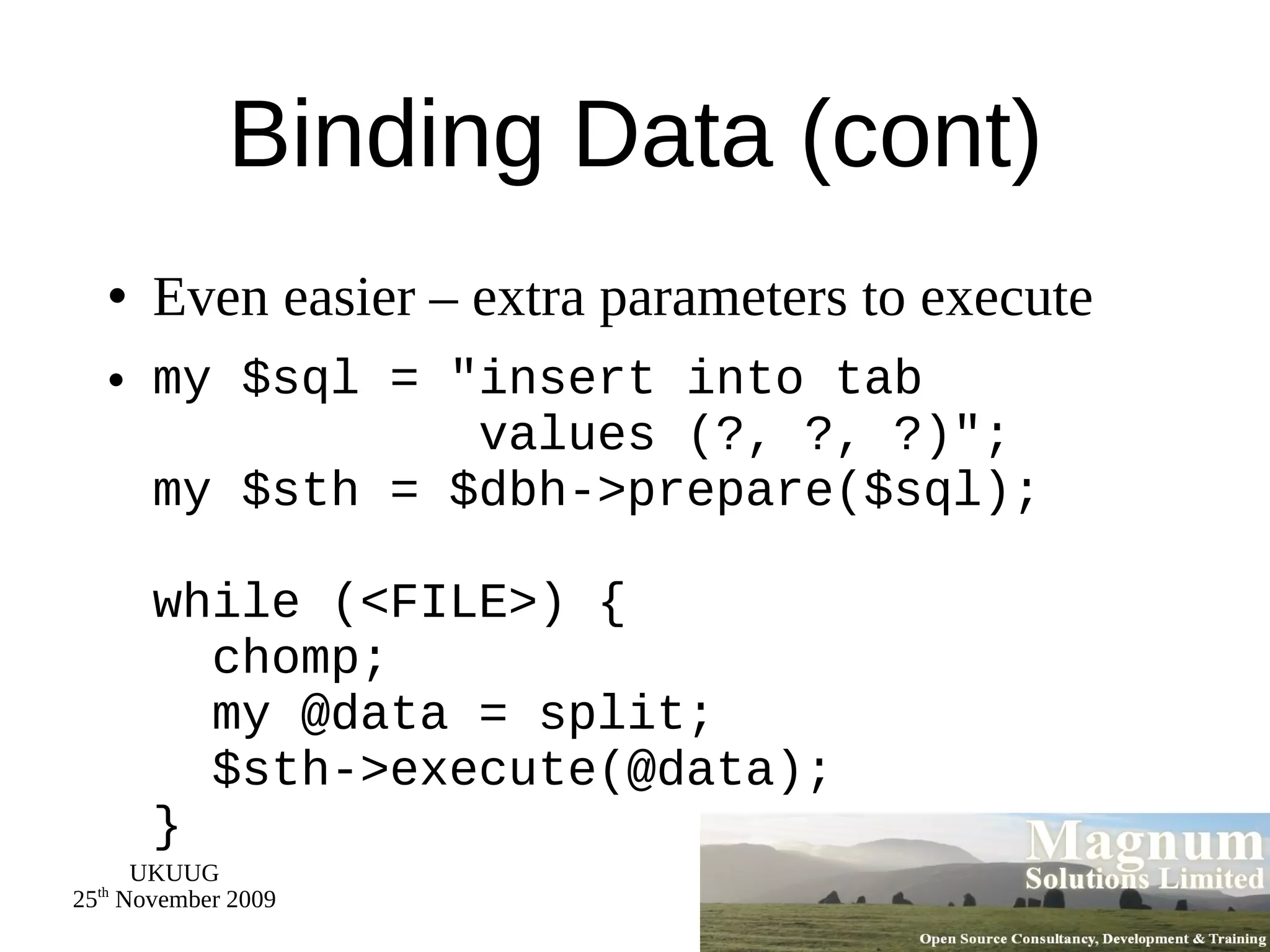 Binding Data (cont) Even easier – extra parameters to execute my $sql = &quot;insert into tab   values (?, ?, ?)&quot;; my $sth = $dbh->prepare($sql); while (<FILE>) {   chomp;   my @data = split;   $sth->execute(@data); } 
