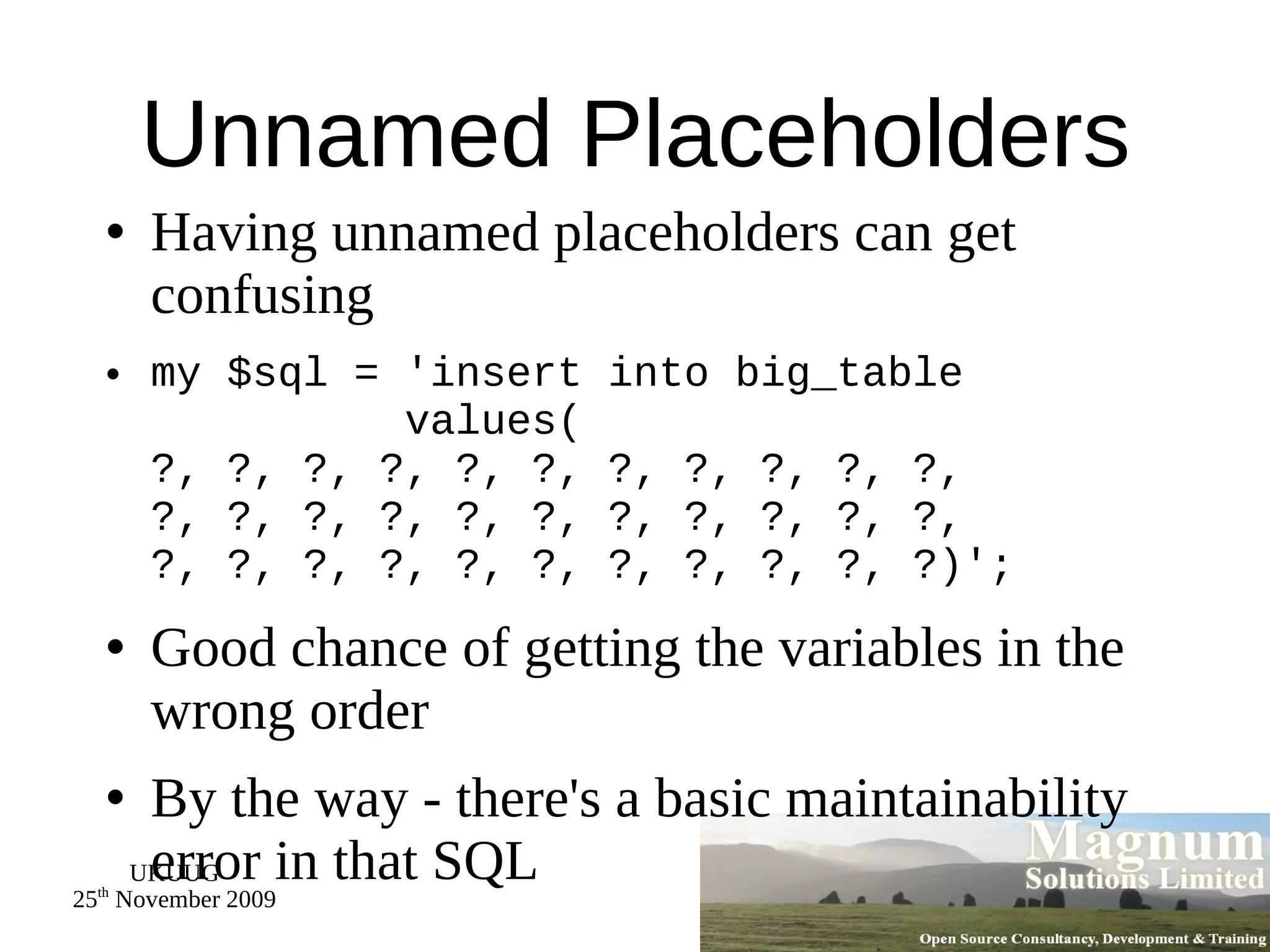 Unnamed Placeholders Having unnamed placeholders can get confusing my $sql = 'insert into big_table   values(  ?, ?, ?, ?, ?, ?, ?, ?, ?, ?, ?, ?, ?, ?, ?, ?, ?, ?, ?, ?, ?, ?, ?, ?, ?, ?, ?, ?, ?, ?, ?, ?, ?)'; Good chance of getting the variables in the wrong order By the way - there's a basic maintainability error in that SQL 