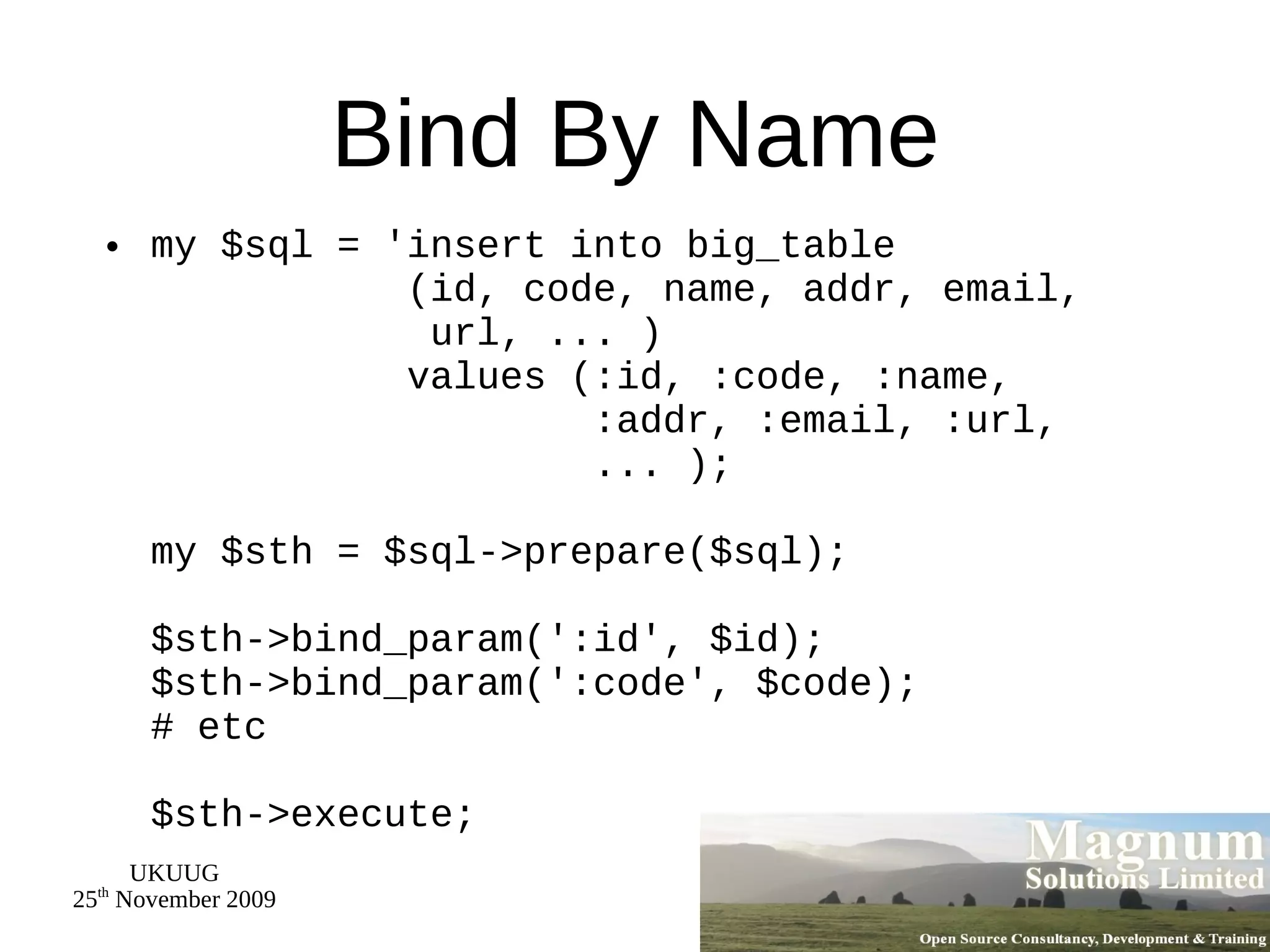 Bind By Name my $sql = 'insert into big_table   (id, code, name, addr, email,   url, ... )   values (:id, :code, :name,   :addr, :email, :url,   ... ); my $sth = $sql->prepare($sql); $sth->bind_param(':id', $id); $sth->bind_param(':code', $code); # etc $sth->execute; 
