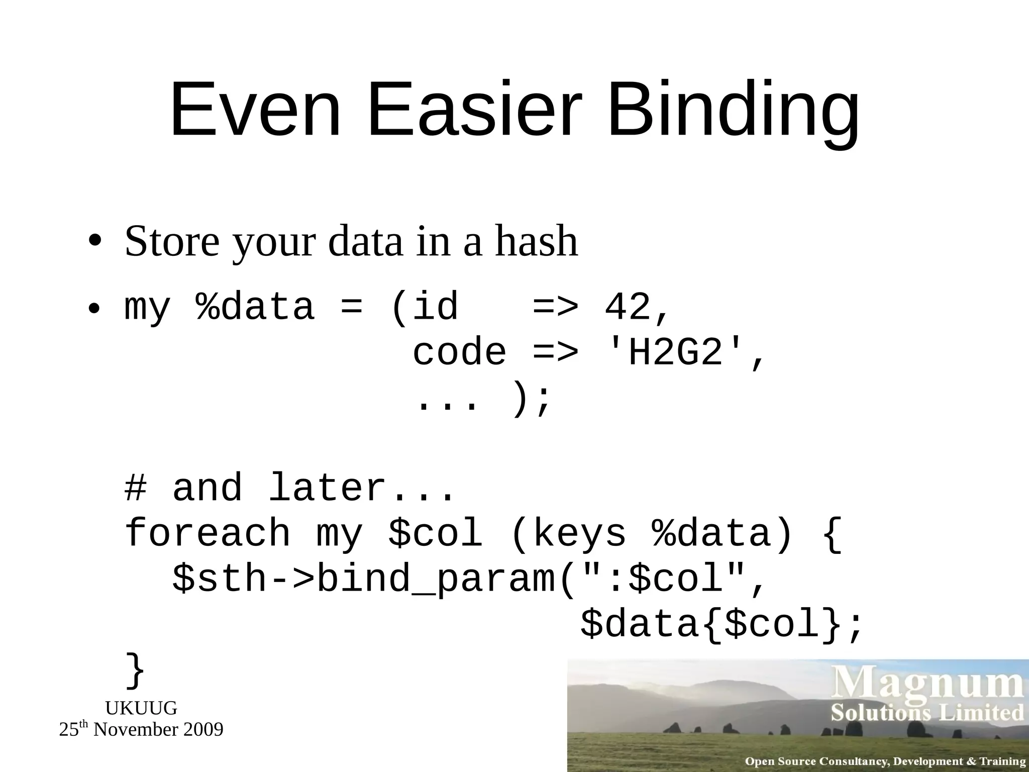 Even Easier Binding Store your data in a hash my %data = (id  => 42,   code => 'H2G2',   ... ); # and later... foreach my $col (keys %data) {   $sth->bind_param(&quot;:$col&quot;,  $data{$col}; } 