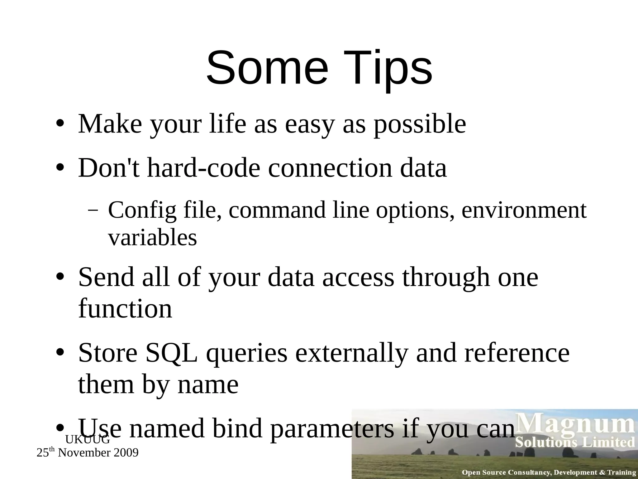 Some Tips Make your life as easy as possible Don't hard-code connection data Config file, command line options, environment variables Send all of your data access through one function Store SQL queries externally and reference them by name Use named bind parameters if you can 