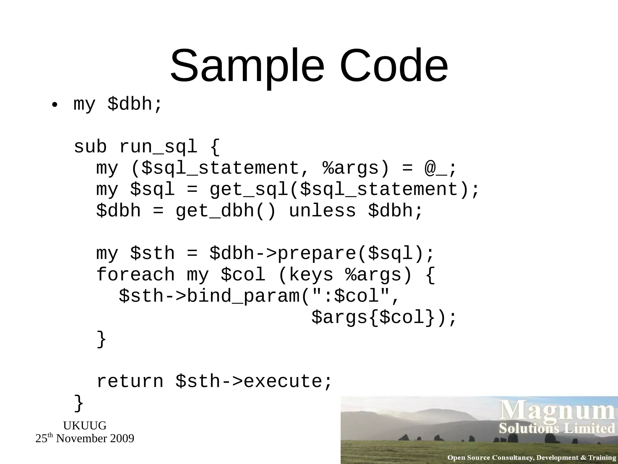 Sample Code my $dbh; sub run_sql {   my ($sql_statement, %args) = @_;   my $sql = get_sql($sql_statement);   $dbh = get_dbh() unless $dbh;   my $sth = $dbh->prepare($sql);   foreach my $col (keys %args) {   $sth->bind_param(&quot;:$col&quot;,   $args{$col});   }   return $sth->execute; } 