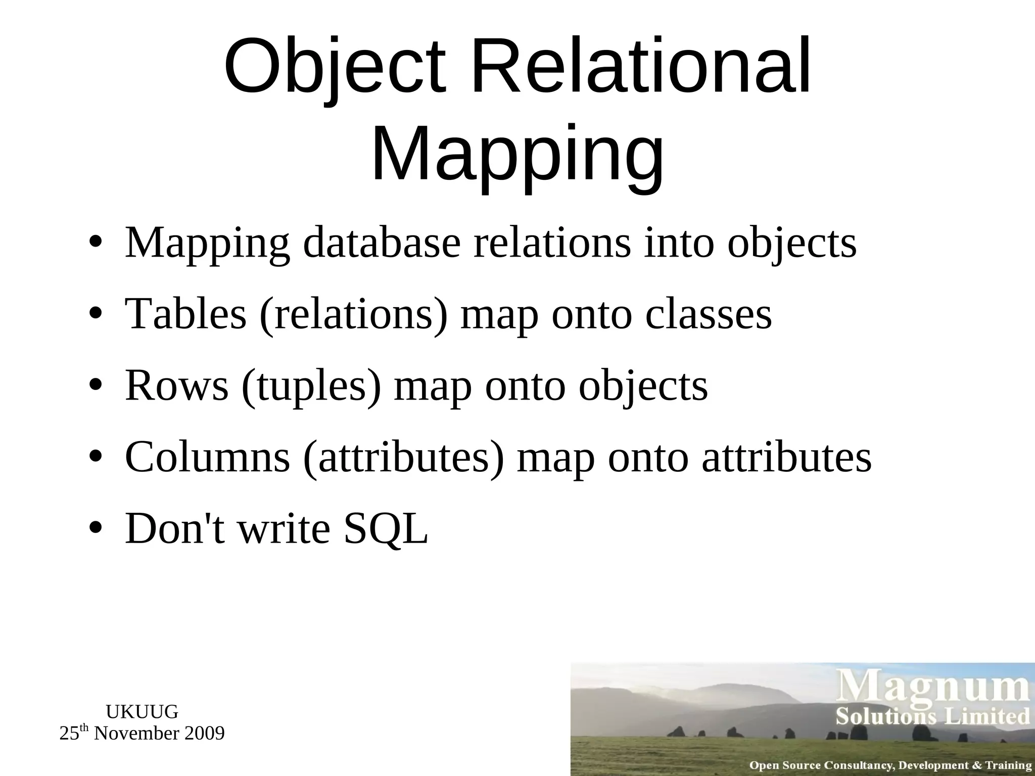 Object Relational Mapping Mapping database relations into objects Tables (relations) map onto classes Rows (tuples) map onto objects Columns (attributes) map onto attributes Don't write SQL 