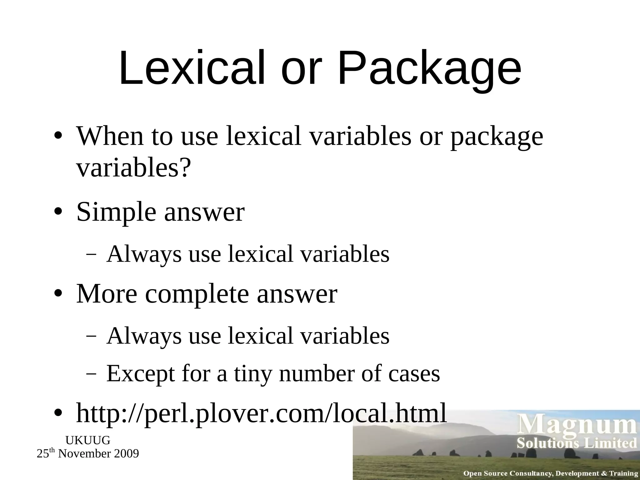Lexical or Package When to use lexical variables or package variables? Simple answer Always use lexical variables More complete answer Always use lexical variables Except for a tiny number of cases http://perl.plover.com/local.html 