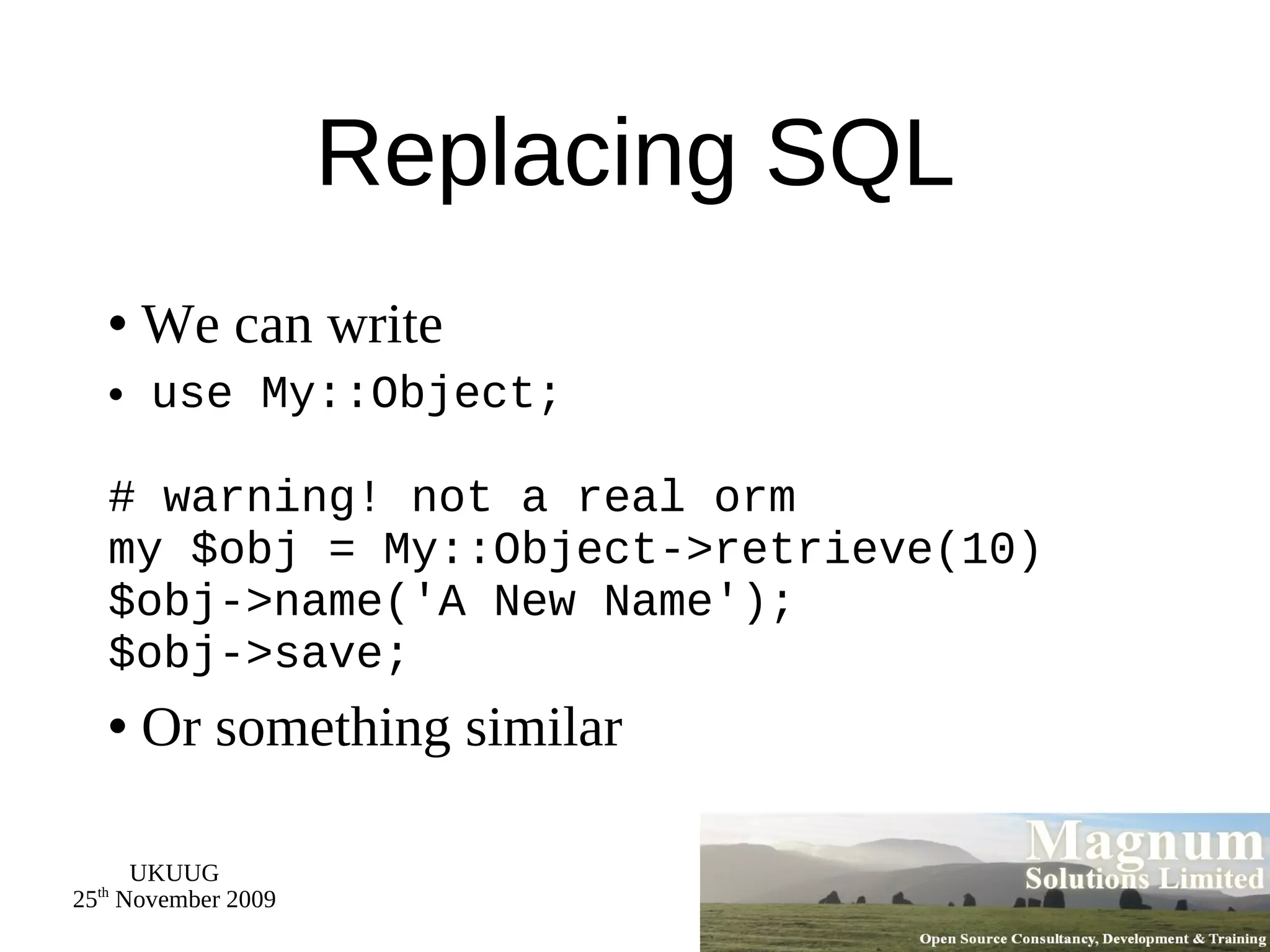 Replacing SQL We can write use My::Object; # warning! not a real orm my $obj = My::Object->retrieve(10) $obj->name('A New Name'); $obj->save; Or something similar 