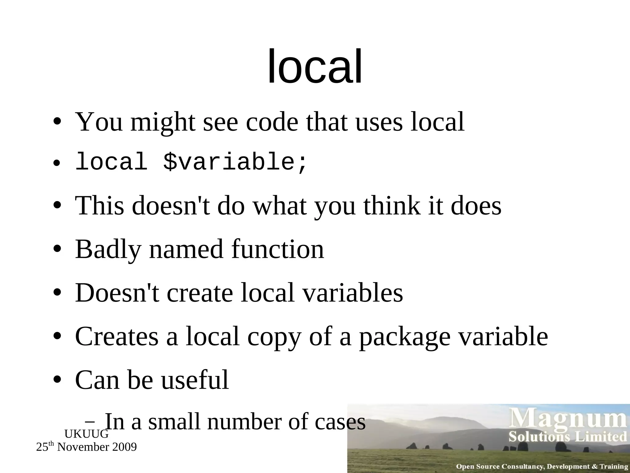 local You might see code that uses local local $variable; This doesn't do what you think it does Badly named function Doesn't create local variables Creates a local copy of a package variable Can be useful In a small number of cases 