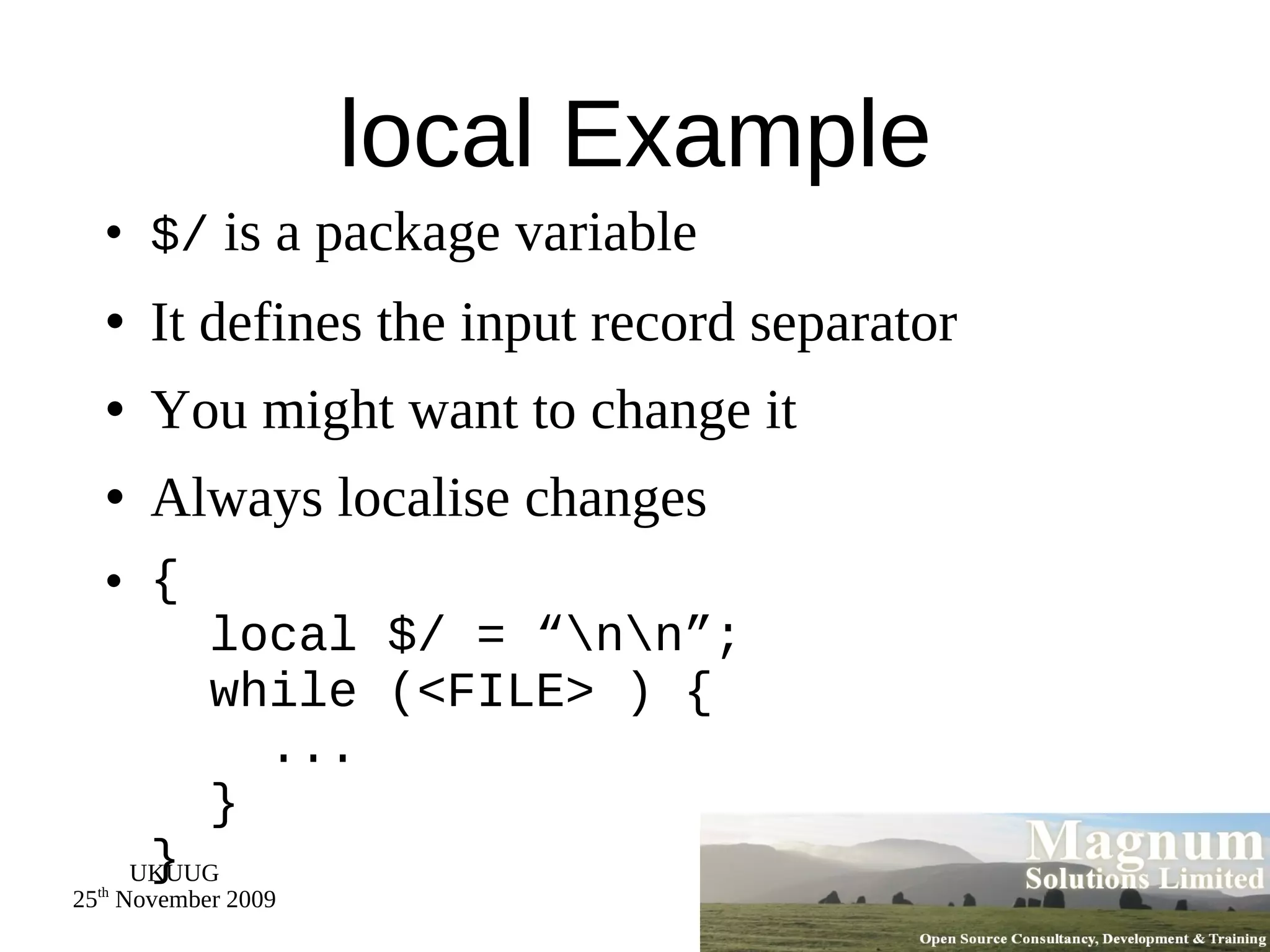local Example $/  is a package variable It defines the input record separator You might want to change it Always localise changes {   local $/ = “\n\n”;   while (<FILE> ) {   ...   } } 