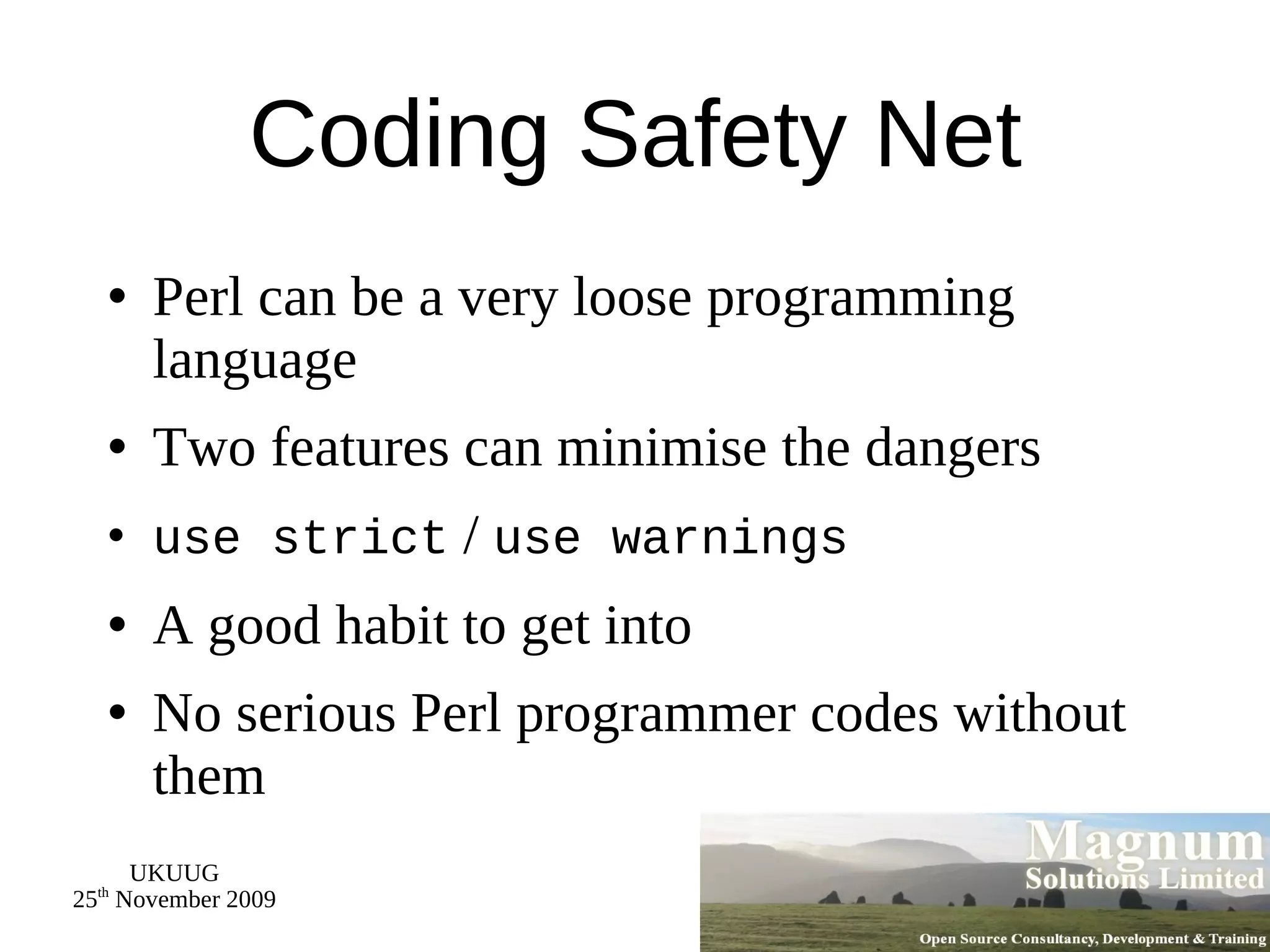 Coding Safety Net Perl can be a very loose programming language Two features can minimise the dangers use strict  /  use warnings A good habit to get into No serious Perl programmer codes without them 