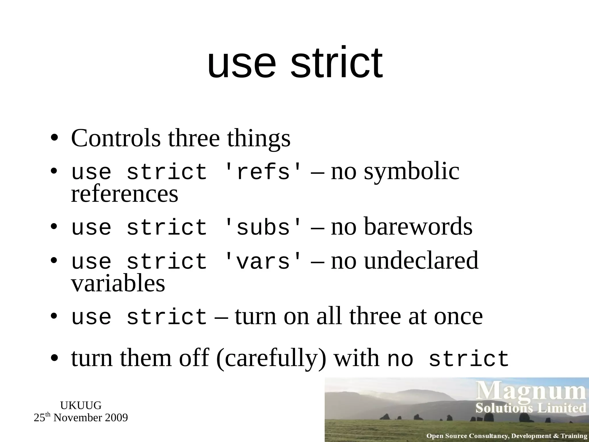 use strict Controls three things use strict 'refs'  – no symbolic references use strict 'subs'  – no barewords use strict 'vars'  – no undeclared variables use strict  – turn on all three at once turn them off (carefully) with  no strict 