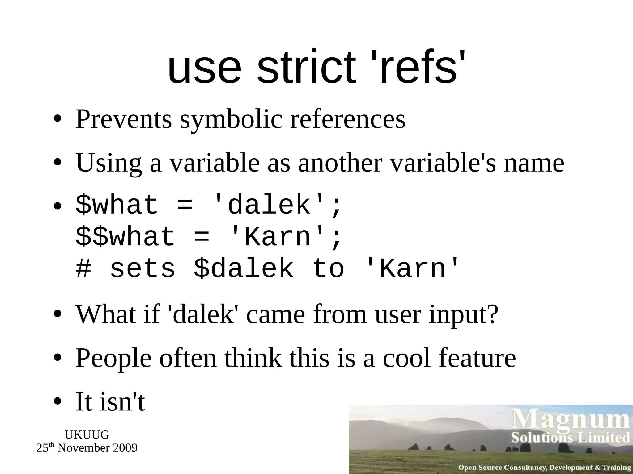 use strict 'refs' Prevents symbolic references Using a variable as another variable's name $what = 'dalek'; $$what = 'Karn'; # sets $dalek to 'Karn' What if 'dalek' came from user input? People often think this is a cool feature It isn't 