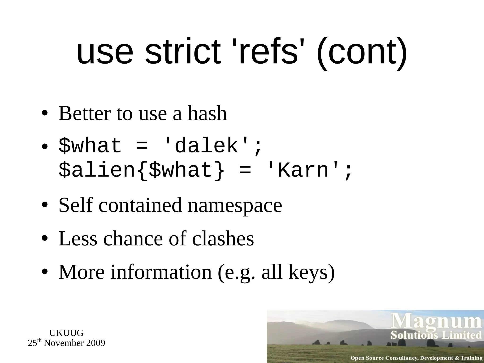 use strict 'refs' (cont) Better to use a hash $what = 'dalek'; $alien{$what} = 'Karn'; Self contained namespace Less chance of clashes More information (e.g. all keys) 