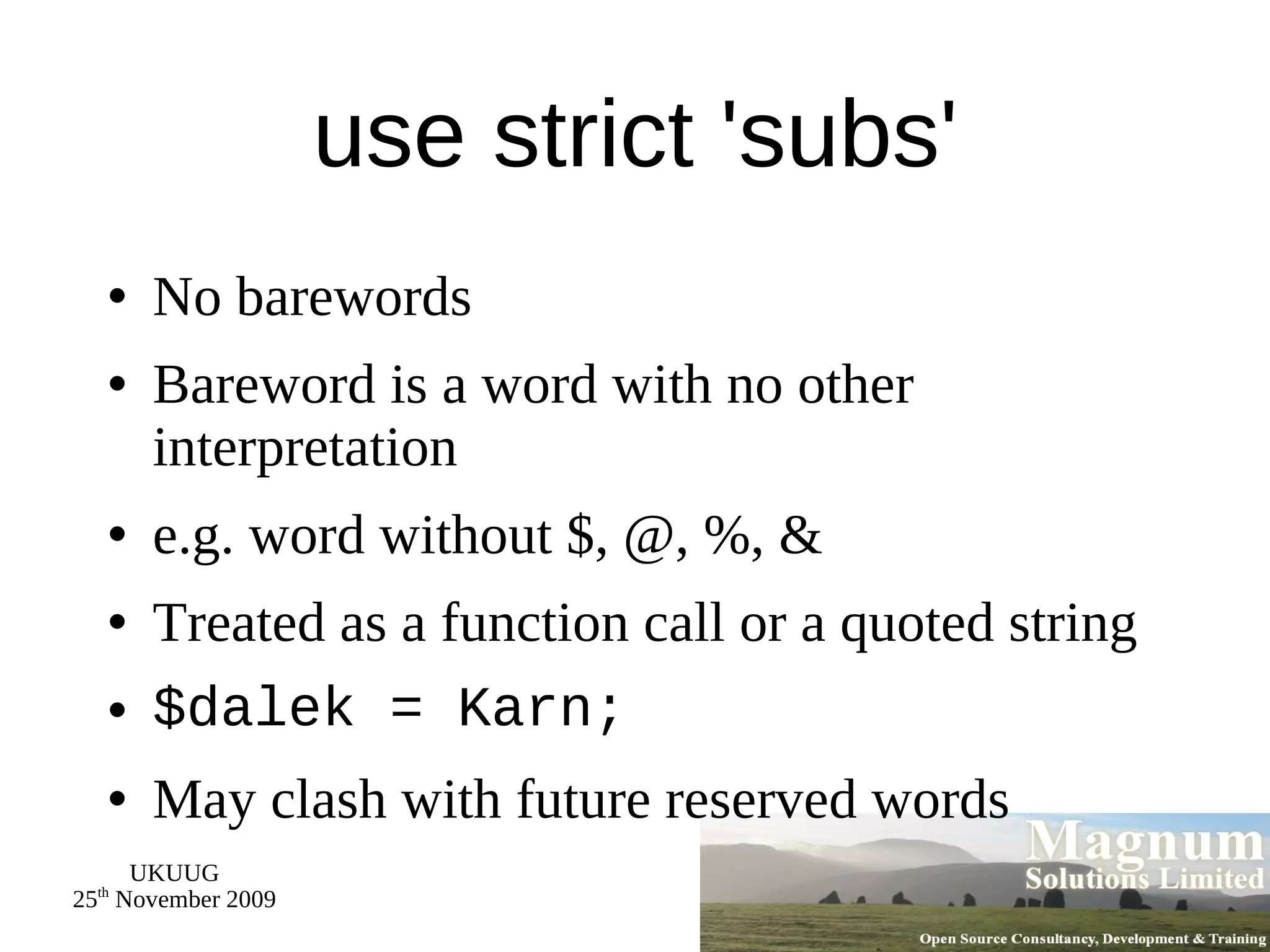 use strict 'subs' No barewords Bareword is a word with no other interpretation e.g. word without $, @, %, & Treated as a function call or a quoted string $dalek = Karn; May clash with future reserved words 
