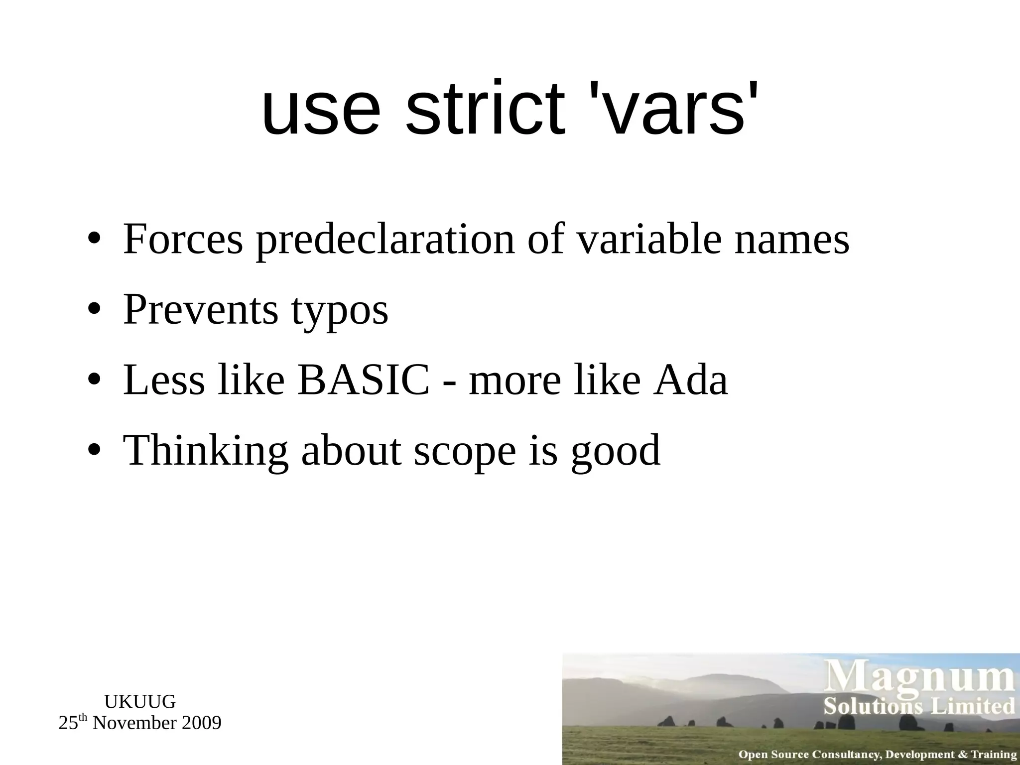 use strict 'vars' Forces predeclaration of variable names Prevents typos Less like BASIC - more like Ada Thinking about scope is good 