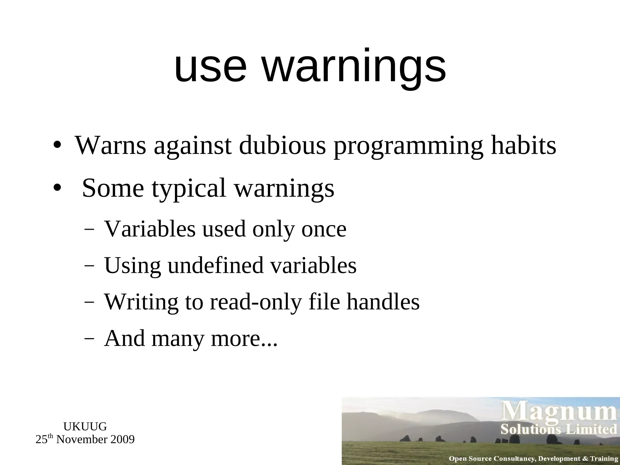use warnings Warns against dubious programming habits Some typical warnings Variables used only once Using undefined variables Writing to read-only file handles And many more... 