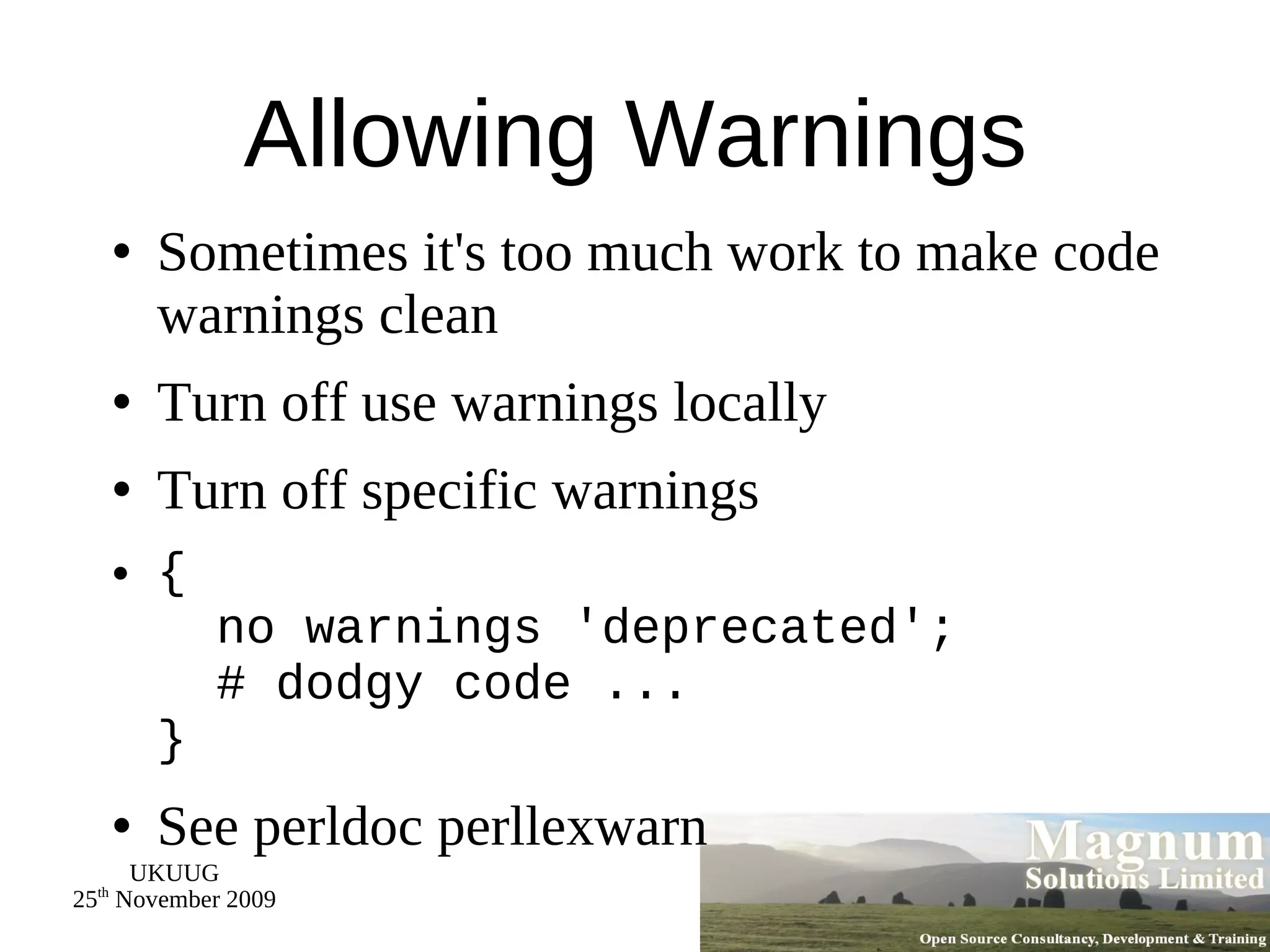 Allowing Warnings Sometimes it's too much work to make code warnings clean Turn off use warnings locally Turn off specific warnings {   no warnings 'deprecated';   # dodgy code ... } See perldoc perllexwarn 