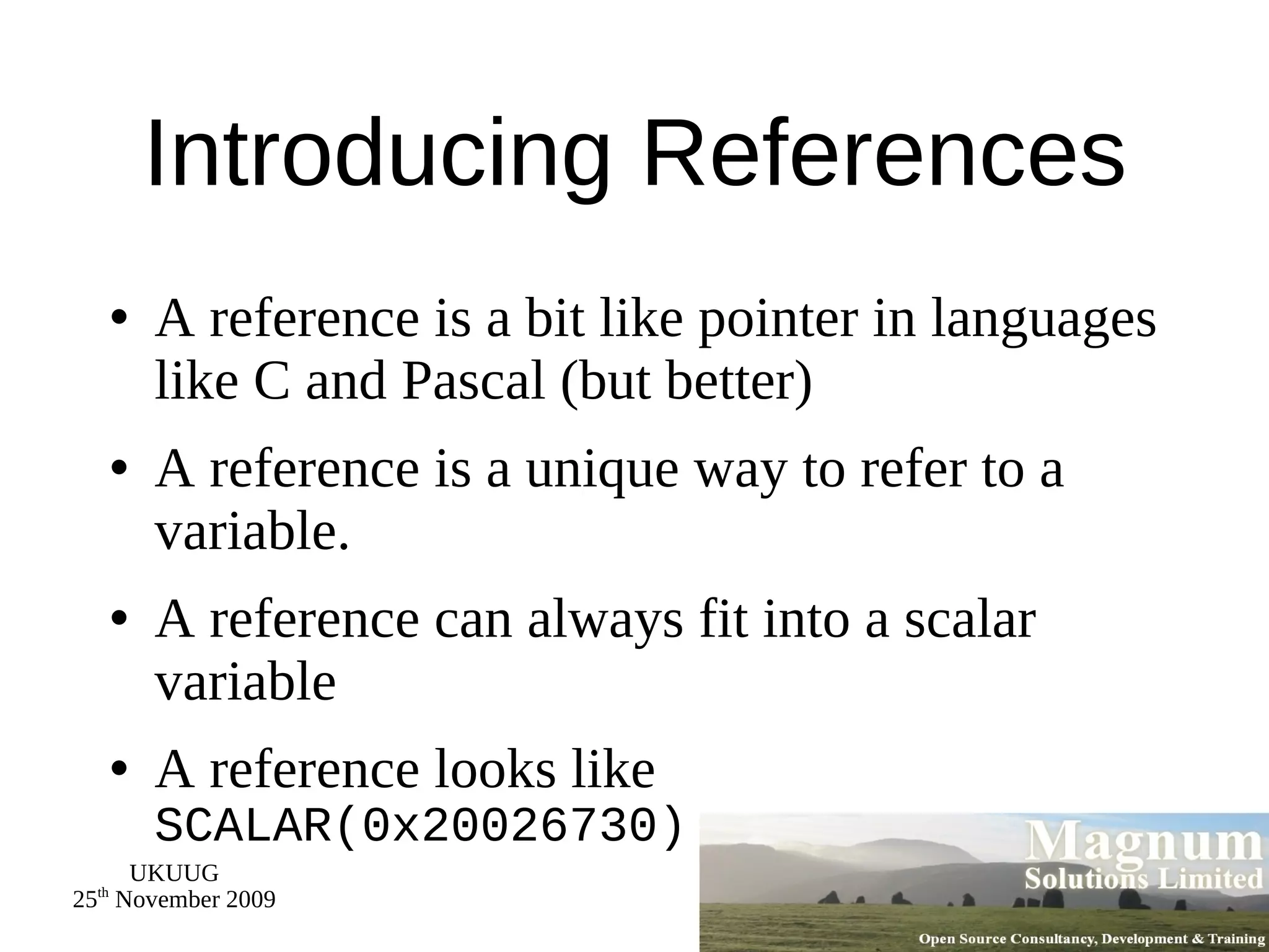 Introducing References A reference is a bit like pointer in languages like C and Pascal (but better) A reference is a unique way to refer to a variable. A reference can always fit into a scalar variable A reference looks like  SCALAR(0x20026730) 