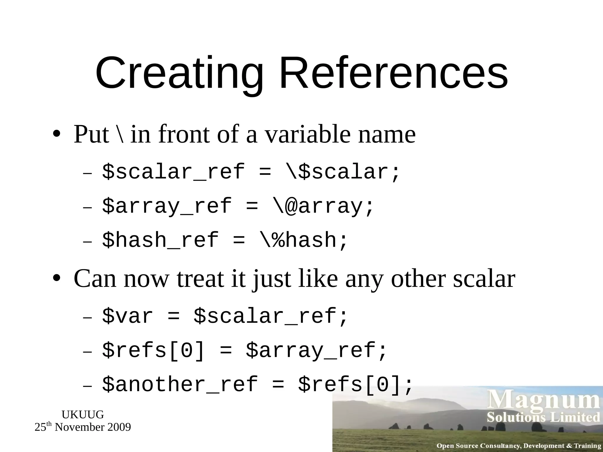 Creating References Put \ in front of a variable name $scalar_ref = \$scalar; $array_ref = \@array; $hash_ref = \%hash; Can now treat it just like any other scalar $var = $scalar_ref; $refs[0] = $array_ref; $another_ref = $refs[0]; 
