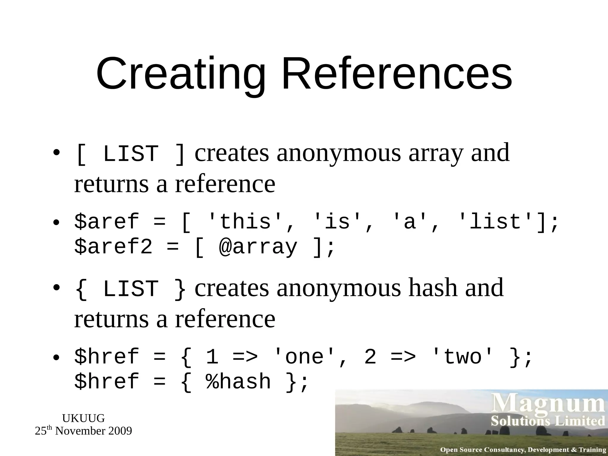 Creating References [ LIST ]  creates anonymous array and returns a reference $aref = [ 'this', 'is', 'a', 'list']; $aref2 = [ @array ]; { LIST }  creates anonymous hash and returns a reference $href = { 1 => 'one', 2 => 'two' }; $href = { %hash }; 