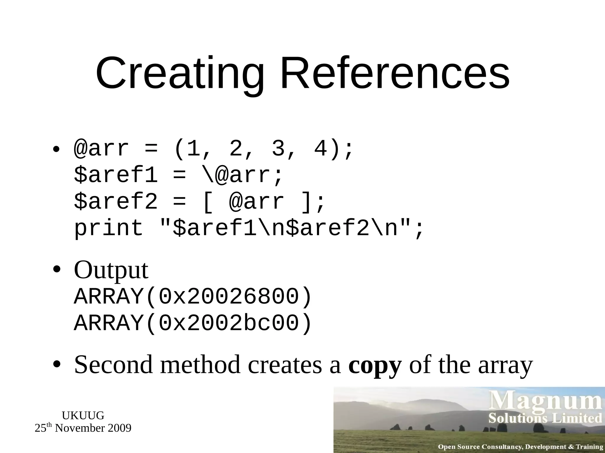 Creating References @arr = (1, 2, 3, 4); $aref1 = \@arr; $aref2 = [ @arr ]; print &quot;$aref1\n$aref2\n&quot;; Output ARRAY(0x20026800) ARRAY(0x2002bc00) Second method creates a  copy  of the array 