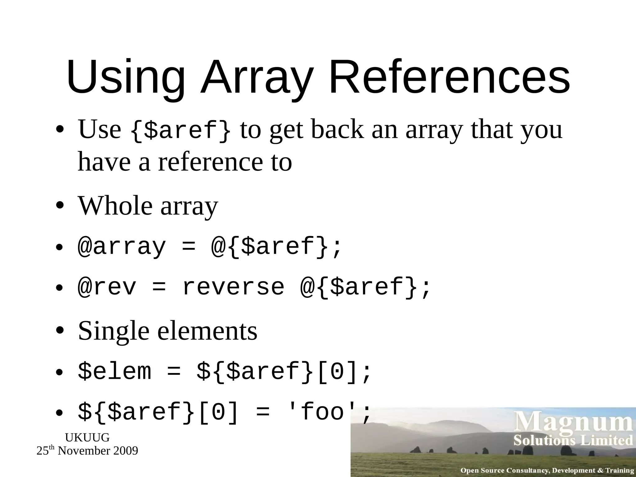 Using Array References Use  {$aref}  to get back an array that you have a reference to Whole array @array = @{$aref}; @rev = reverse @{$aref}; Single elements $elem = ${$aref}[0]; ${$aref}[0] = 'foo'; 