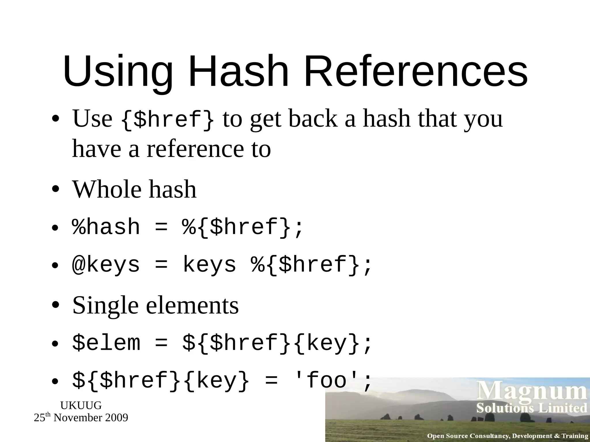 Using Hash References Use  {$href}  to get back a hash that you have a reference to Whole hash %hash = %{$href}; @keys = keys %{$href}; Single elements $elem = ${$href}{key}; ${$href}{key} = 'foo'; 