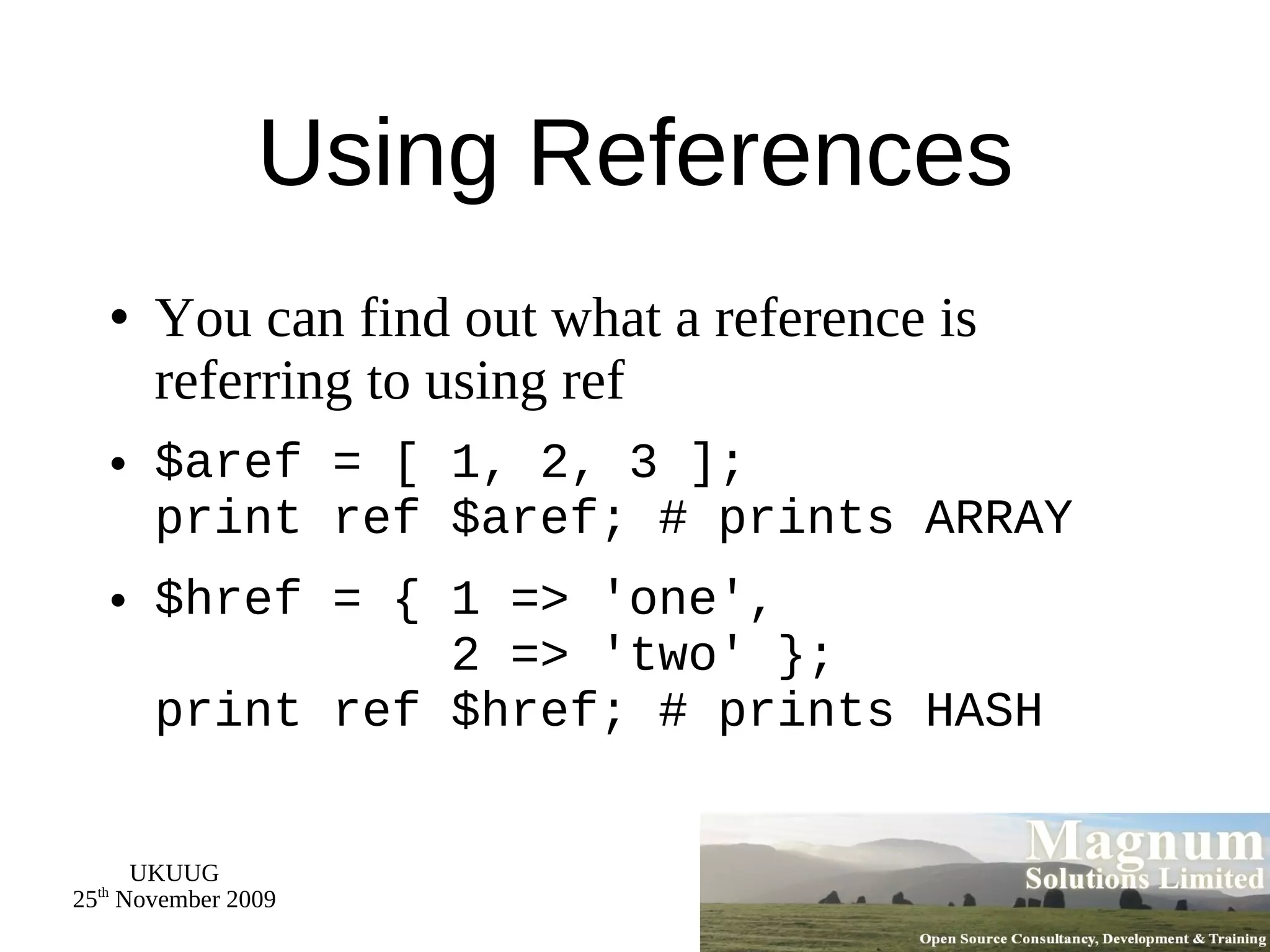 Using References You can find out what a reference is referring to using ref $aref = [ 1, 2, 3 ]; print ref $aref; # prints ARRAY $href = { 1 => 'one',   2 => 'two' }; print ref $href; # prints HASH 