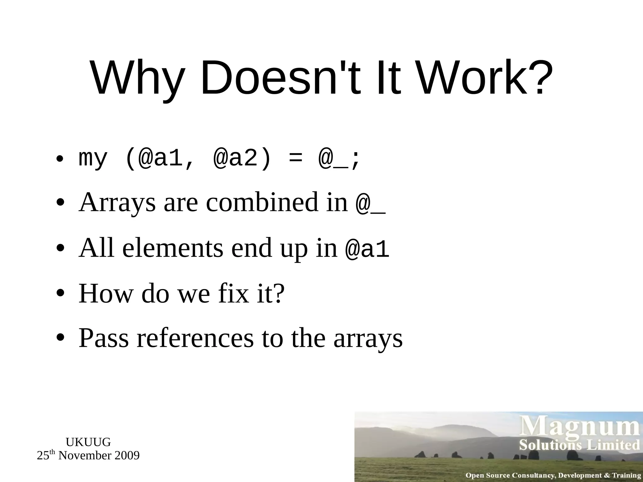 Why Doesn't It Work? my (@a1, @a2) = @_; Arrays are combined in  @_ All elements end up in  @a1 How do we fix it? Pass references to the arrays 